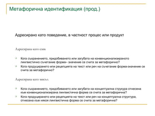 Метафорична идентификация (прод.)
Адресирано като поведение, в частност процес или продукт
Адресирана като език
 Кога съхранението, придобиването или загубата на конвенционализираното
лингвистично съчетание форма– значение се счита за метафорично?
 Кога продуцирането или рецепцията на текст или реч на съчетание форма-значение се
счита за метафорично?
Адресирана като мисъл
 Кога съхранението, придобиването или загубата на концептуална струкура отнесена
към конвенционализирана лингвистична форма се счита за метафорична?
 Кога продуцирането или рецепцията на текст или реч на концептуална структура,
отнесена към някоя лингвистична форма се счита за метафорична?
 