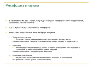 Метафората в науката
 В началото на XX век – Ръсел, Айер и др. отхвърлят метафората като “вреден способ,
изкривяващ научната истина”.
 У.В.О. Куайн (1978) – “Послепис за метафората”
 Бойд (1993) представя три вида метафори в науката:
 Теоретико-конститутивни
 Вплетени в самата тъкан на семантичната експликация в научната мисъл.
В компютърните науки “мисълта” е “информационен процес; “мозъкът” е процесор и.т.н.
 Евристични
 Нямат предконцептуална природа, но са в състояние да представят нови подходи към
специфични за всеки специализиран дискурс проблеми.
В компютърните науки – “информационна магистрала”
 Екзегетични (обяснителни)
 Не участват в изграждането на терминологията, но служат за онагледяване.
Във физиката – “червеи тунели”, “електронен облак”
 