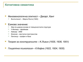 Когнитивна семантика
 Феноменологична опитност – Декарт, Кант
 Въплътеност – Мерло-Понти (1945)
 Езиково значение:
 Има по-широка основа от повърхностната структура
 Ч.Филмор – фреймове
 Лейкоф – ИКМ
 Фоконие – ментални пространства
 Лангакър – профил и база
 Теория за конструалиите – K.Лъвин (1935, 1936, 1951)
 Гещалтна психология – К.Кофка (1922, 1924, 1935)
 