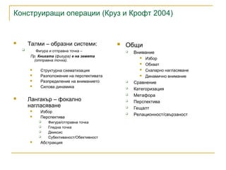 Конструиращи операции (Круз и Крофт 2004)
 Талми – образни системи:
 Фигура и отправна точка –
Пр. Книгата (фигура) е на земята
(отправна точка).
 Структурна схематизация
 Разположение на перспективата
 Разпределение на вниманието
 Силова динамика
 Лангакър – фокално
нагласяване
 Избор
 Перспектива
 Фигура/отправна точка
 Гледна точка
 Деиксис
 Субективаност/Обективност
 Абстракция
 Общи
 Внимание
 Избор
 Обхват
 Скаларно нагласяване
 Динамично внимание
 Сравнение
 Категоризация
 Метафора
 Перспектива
 Гещалт
 Релационност/свързаност
 