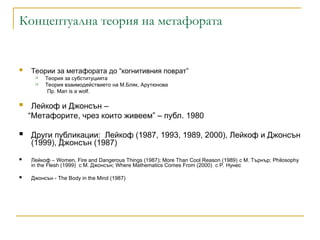 Концептуална теория на метафората
 Теории за метафората до “когнитивния поврат”
 Теория за субституцията
 Теория взаимодействието на М.Бляк, Арутюнова
Пр. Мan is a wolf.
 Лейкоф и Джонсън –
“Метафорите, чрез които живеем” – публ. 1980
 Други публикации: Лейкоф (1987, 1993, 1989, 2000), Лейкоф и Джонсън
(1999), Джонсън (1987)
 Лейкоф – Women, Fire and Dangerous Things (1987); More Than Cool Reason (1989) с М. Търнър; Philosophy
in the Flesh (1999) с М. Джонсън; Where Mathematics Comes From (2000) с Р. Нунес
 Джонсън - The Body in the Mind (1987)
 