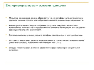 Експериенциализъм – основни принципи
 Мисълта е основана най-вече на образността, т.е. на метафоричните, метонимични и
други фигуративни процеси, които обуславят езиковата репрезентация на реалността.
 Концептуализацията е резултат от физически процеси, свързани с нашето тяло.
Категориите и понятията не са просто символи, или тяхна манипулация, а са свързани с
взаимодействието им с околния свят.
 Експериенциализма и концептуалните метафори са ограничени от културни фактори.
 На психологическо ниво, мисълта е предпоставена от предкогнитвни “основни понятия”
(basic-level concepts), предложени най-напред от Рош (1978).
 Има два типа метафори, а именно, образни метафори и структурно концептуални
метафори.
 