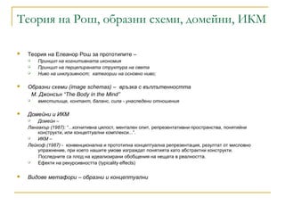 Теория на Рош, образни схеми, домейни, ИКМ
 Теория на Елеанор Рош за прототипите –
 Принцип на когнитивната икономия
 Принцип на перцепираната структура на света
 Ниво на инклузивност; категории на основно ниво;
 Образни схеми (image schemas) – връзка с въплътенността
M. Джонсън “The Body in the Mind”
 вместилище, контакт, баланс, сила - унаследени отношения
 Домейни и ИКМ
 Домейн –
Лангакър (1987): “...когнитивна цялост, ментален опит, репрезентативни пространства, понятийни
конструкти, или концептуални комплекси...”.
 ИКМ –
Лейкоф (1987) - конвенционална и прототипна концептуална репрезентация, резултат от мисловно
упражнение, при което нашите умове изграждат понятията като абстрактни конструкти.
Последните са плод на идеализирани обобщения на нещата в реалността.
 Ефекти на рекурсивността (typicality effects)
 Видове метафори – образни и концептуални
 