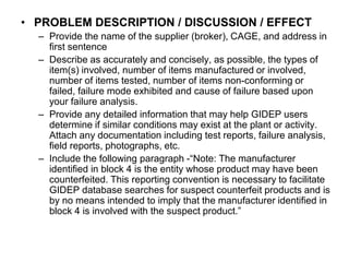 • PROBLEM DESCRIPTION / DISCUSSION / EFFECT
  – Provide the name of the supplier (broker), CAGE, and address in
    first sentence
  – Describe as accurately and concisely, as possible, the types of
    item(s) involved, number of items manufactured or involved,
    number of items tested, number of items non-conforming or
    failed, failure mode exhibited and cause of failure based upon
    your failure analysis.
  – Provide any detailed information that may help GIDEP users
    determine if similar conditions may exist at the plant or activity.
    Attach any documentation including test reports, failure analysis,
    field reports, photographs, etc.
  – Include the following paragraph -“Note: The manufacturer
    identified in block 4 is the entity whose product may have been
    counterfeited. This reporting convention is necessary to facilitate
    GIDEP database searches for suspect counterfeit products and is
    by no means intended to imply that the manufacturer identified in
    block 4 is involved with the suspect product.”
 