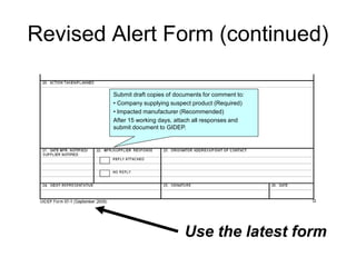 Revised Alert Form (continued)

        Submit draft copies of documents for comment to:
        • Company supplying suspect product (Required)
        • Impacted manufacturer (Recommended)
        After 15 working days, attach all responses and
        submit document to GIDEP.




                                  Use the latest form
 