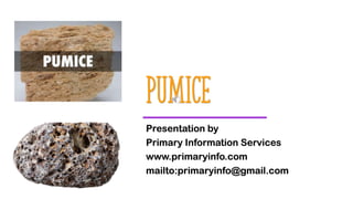 Pumice
Presentation by
Primary Information Services
www.primaryinfo.com
mailto:primaryinfo@gmail.com
 