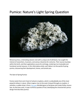 Pumice: Nature's Light Spring Question
Mineral pumice, a interesting volcanic rock with a unique set of attributes, has caught the
interest of researchers, musicians, and various industries for centuries. Their sources lay deep
within the Earth, and their applications course far and large, rendering it an invaluable and
functional normal resource. In this informative article, we'll delve in to the world of spring
pumice, discovering their development, homes, and varied uses.
The Start of Spring Pumice
Pumice exists from one's heart of volcanic eruptions, which is undoubtedly one of the most
powerful allows in nature. When magma rises to the outer lining all through an eruption, it
activities a sudden drop in force, ‫هکوپ‬ ‫یندعم‬ blended gases to fast grow and create frothy, viscous
lava. As that lava cools, it traps numerous pockets of fuel, developing the characteristic porous
design that describes pumice.
 