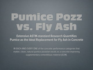 Pumice Pozz
vs. Fly Ash
Extensive ASTM-standard Research Quantifies
Pumice as the Ideal Replacement for Fly Ash in Concrete
IN EACH AND EVERY ONE of the concrete performance categories that
matter, clean, natural pumice pozzolan excels as a concrete-improving
supplementary cementitious material (SCM).
 