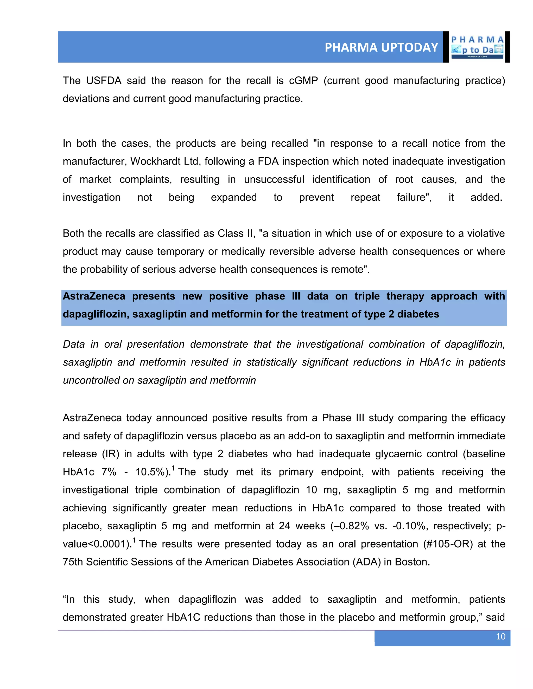PHARMA UPTODAY
10
The USFDA said the reason for the recall is cGMP (current good manufacturing practice)
deviations and current good manufacturing practice.
In both the cases, the products are being recalled "in response to a recall notice from the
manufacturer, Wockhardt Ltd, following a FDA inspection which noted inadequate investigation
of market complaints, resulting in unsuccessful identification of root causes, and the
investigation not being expanded to prevent repeat failure", it added.
Both the recalls are classified as Class II, "a situation in which use of or exposure to a violative
product may cause temporary or medically reversible adverse health consequences or where
the probability of serious adverse health consequences is remote".
AstraZeneca presents new positive phase III data on triple therapy approach with
dapagliflozin, saxagliptin and metformin for the treatment of type 2 diabetes
Data in oral presentation demonstrate that the investigational combination of dapagliflozin,
saxagliptin and metformin resulted in statistically significant reductions in HbA1c in patients
uncontrolled on saxagliptin and metformin
AstraZeneca today announced positive results from a Phase III study comparing the efficacy
and safety of dapagliflozin versus placebo as an add-on to saxagliptin and metformin immediate
release (IR) in adults with type 2 diabetes who had inadequate glycaemic control (baseline
HbA1c 7% - 10.5%).1
The study met its primary endpoint, with patients receiving the
investigational triple combination of dapagliflozin 10 mg, saxagliptin 5 mg and metformin
achieving significantly greater mean reductions in HbA1c compared to those treated with
placebo, saxagliptin 5 mg and metformin at 24 weeks (–0.82% vs. -0.10%, respectively; p-
value<0.0001).1
The results were presented today as an oral presentation (#105-OR) at the
75th Scientific Sessions of the American Diabetes Association (ADA) in Boston.
―In this study, when dapagliflozin was added to saxagliptin and metformin, patients
demonstrated greater HbA1C reductions than those in the placebo and metformin group,‖ said
 
