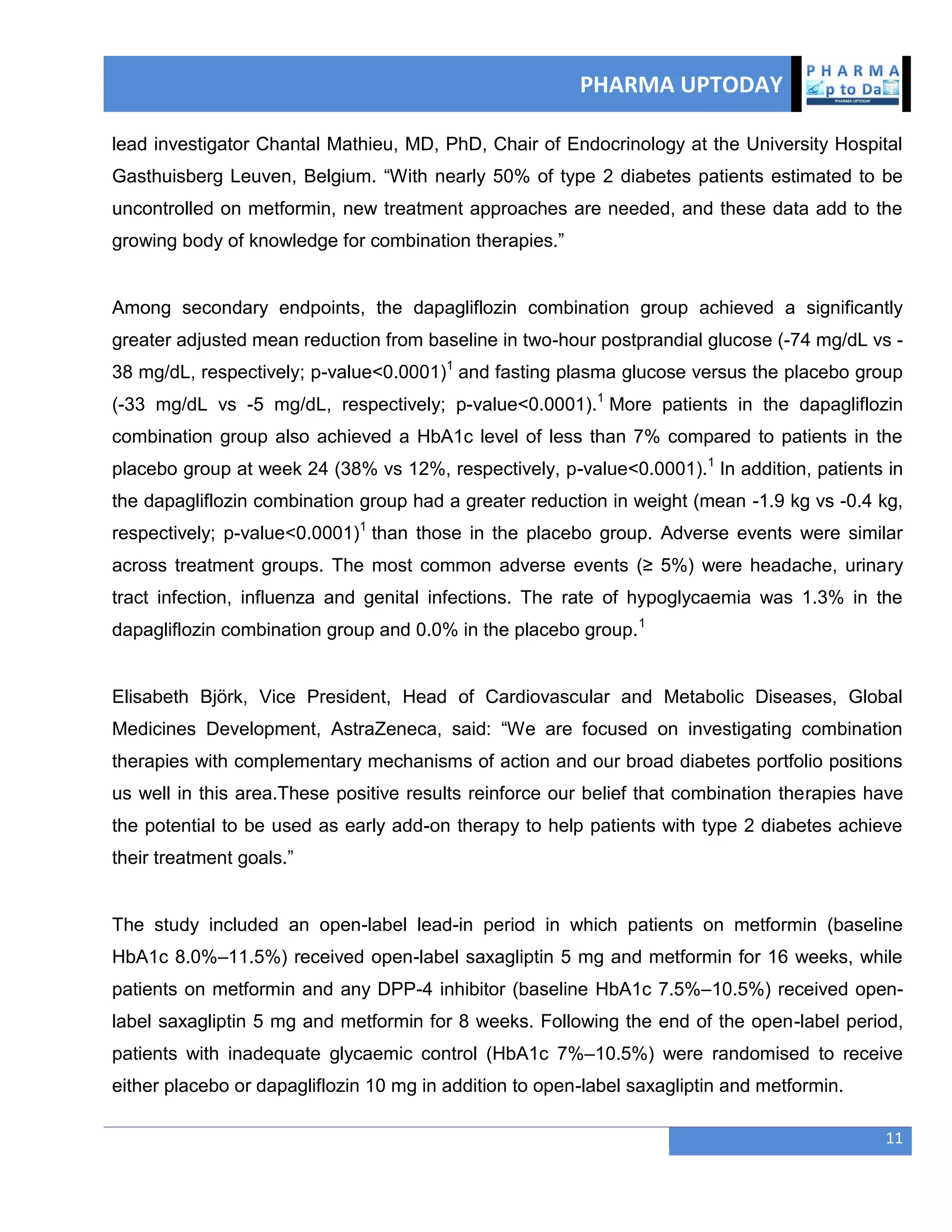 PHARMA UPTODAY
11
lead investigator Chantal Mathieu, MD, PhD, Chair of Endocrinology at the University Hospital
Gasthuisberg Leuven, Belgium. ―With nearly 50% of type 2 diabetes patients estimated to be
uncontrolled on metformin, new treatment approaches are needed, and these data add to the
growing body of knowledge for combination therapies.‖
Among secondary endpoints, the dapagliflozin combination group achieved a significantly
greater adjusted mean reduction from baseline in two-hour postprandial glucose (-74 mg/dL vs -
38 mg/dL, respectively; p-value<0.0001)1
and fasting plasma glucose versus the placebo group
(-33 mg/dL vs -5 mg/dL, respectively; p-value<0.0001).1
More patients in the dapagliflozin
combination group also achieved a HbA1c level of less than 7% compared to patients in the
placebo group at week 24 (38% vs 12%, respectively, p-value<0.0001).1
In addition, patients in
the dapagliflozin combination group had a greater reduction in weight (mean -1.9 kg vs -0.4 kg,
respectively; p-value<0.0001)1
than those in the placebo group. Adverse events were similar
across treatment groups. The most common adverse events (≥ 5%) were headache, urinary
tract infection, influenza and genital infections. The rate of hypoglycaemia was 1.3% in the
dapagliflozin combination group and 0.0% in the placebo group.1
Elisabeth Björk, Vice President, Head of Cardiovascular and Metabolic Diseases, Global
Medicines Development, AstraZeneca, said: ―We are focused on investigating combination
therapies with complementary mechanisms of action and our broad diabetes portfolio positions
us well in this area.These positive results reinforce our belief that combination therapies have
the potential to be used as early add-on therapy to help patients with type 2 diabetes achieve
their treatment goals.‖
The study included an open-label lead-in period in which patients on metformin (baseline
HbA1c 8.0%–11.5%) received open-label saxagliptin 5 mg and metformin for 16 weeks, while
patients on metformin and any DPP-4 inhibitor (baseline HbA1c 7.5%–10.5%) received open-
label saxagliptin 5 mg and metformin for 8 weeks. Following the end of the open-label period,
patients with inadequate glycaemic control (HbA1c 7%–10.5%) were randomised to receive
either placebo or dapagliflozin 10 mg in addition to open-label saxagliptin and metformin.
 