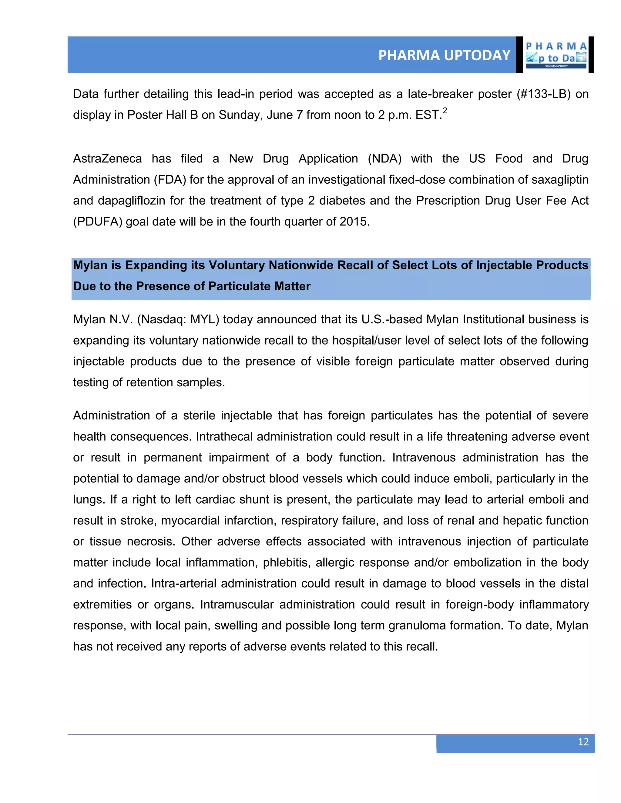 PHARMA UPTODAY
12
Data further detailing this lead-in period was accepted as a late-breaker poster (#133-LB) on
display in Poster Hall B on Sunday, June 7 from noon to 2 p.m. EST.2
AstraZeneca has filed a New Drug Application (NDA) with the US Food and Drug
Administration (FDA) for the approval of an investigational fixed-dose combination of saxagliptin
and dapagliflozin for the treatment of type 2 diabetes and the Prescription Drug User Fee Act
(PDUFA) goal date will be in the fourth quarter of 2015.
Mylan is Expanding its Voluntary Nationwide Recall of Select Lots of Injectable Products
Due to the Presence of Particulate Matter
Mylan N.V. (Nasdaq: MYL) today announced that its U.S.-based Mylan Institutional business is
expanding its voluntary nationwide recall to the hospital/user level of select lots of the following
injectable products due to the presence of visible foreign particulate matter observed during
testing of retention samples.
Administration of a sterile injectable that has foreign particulates has the potential of severe
health consequences. Intrathecal administration could result in a life threatening adverse event
or result in permanent impairment of a body function. Intravenous administration has the
potential to damage and/or obstruct blood vessels which could induce emboli, particularly in the
lungs. If a right to left cardiac shunt is present, the particulate may lead to arterial emboli and
result in stroke, myocardial infarction, respiratory failure, and loss of renal and hepatic function
or tissue necrosis. Other adverse effects associated with intravenous injection of particulate
matter include local inflammation, phlebitis, allergic response and/or embolization in the body
and infection. Intra-arterial administration could result in damage to blood vessels in the distal
extremities or organs. Intramuscular administration could result in foreign-body inflammatory
response, with local pain, swelling and possible long term granuloma formation. To date, Mylan
has not received any reports of adverse events related to this recall.
 