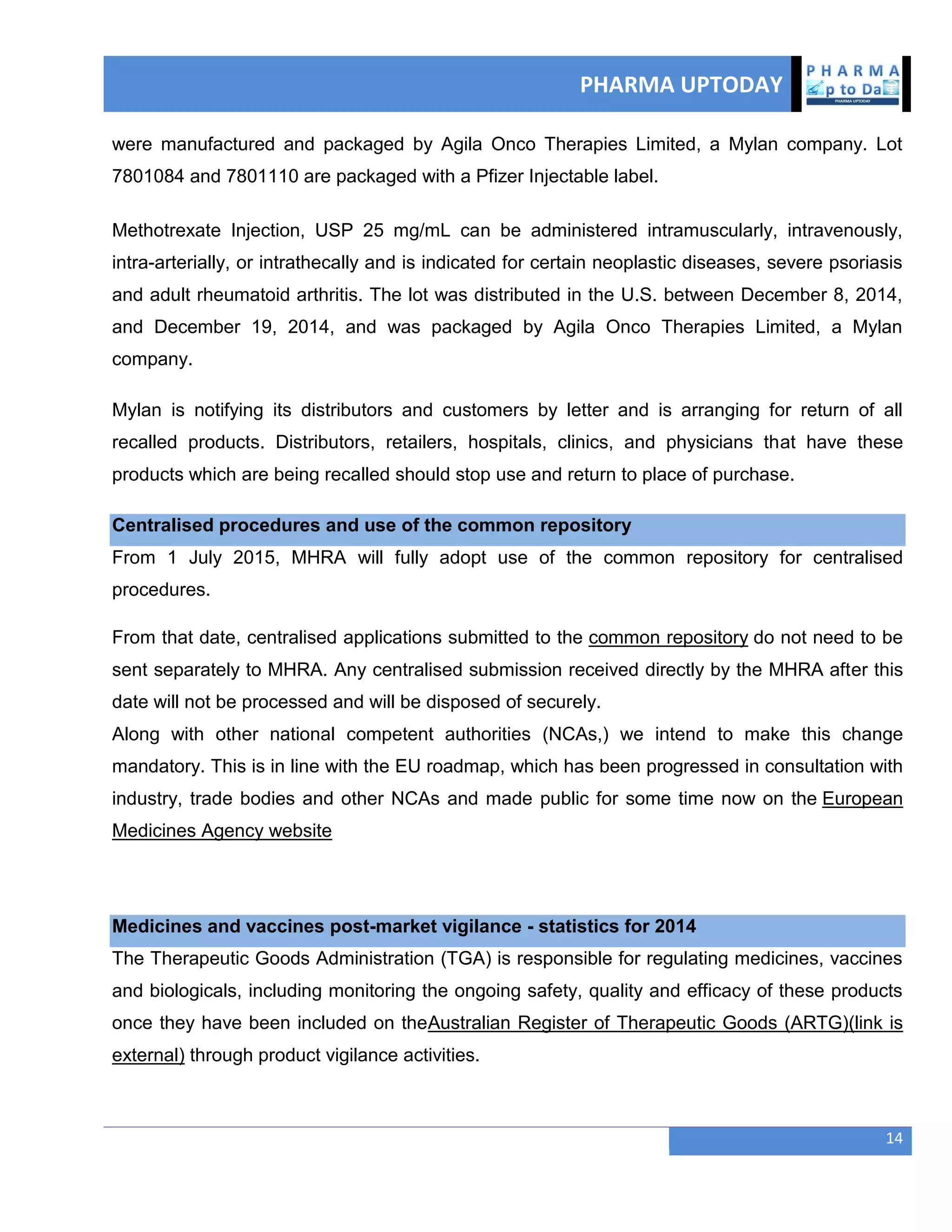 PHARMA UPTODAY
14
were manufactured and packaged by Agila Onco Therapies Limited, a Mylan company. Lot
7801084 and 7801110 are packaged with a Pfizer Injectable label.
Methotrexate Injection, USP 25 mg/mL can be administered intramuscularly, intravenously,
intra-arterially, or intrathecally and is indicated for certain neoplastic diseases, severe psoriasis
and adult rheumatoid arthritis. The lot was distributed in the U.S. between December 8, 2014,
and December 19, 2014, and was packaged by Agila Onco Therapies Limited, a Mylan
company.
Mylan is notifying its distributors and customers by letter and is arranging for return of all
recalled products. Distributors, retailers, hospitals, clinics, and physicians that have these
products which are being recalled should stop use and return to place of purchase.
Centralised procedures and use of the common repository
From 1 July 2015, MHRA will fully adopt use of the common repository for centralised
procedures.
From that date, centralised applications submitted to the common repository do not need to be
sent separately to MHRA. Any centralised submission received directly by the MHRA after this
date will not be processed and will be disposed of securely.
Along with other national competent authorities (NCAs,) we intend to make this change
mandatory. This is in line with the EU roadmap, which has been progressed in consultation with
industry, trade bodies and other NCAs and made public for some time now on the European
Medicines Agency website
Medicines and vaccines post-market vigilance - statistics for 2014
The Therapeutic Goods Administration (TGA) is responsible for regulating medicines, vaccines
and biologicals, including monitoring the ongoing safety, quality and efficacy of these products
once they have been included on theAustralian Register of Therapeutic Goods (ARTG)(link is
external) through product vigilance activities.
 