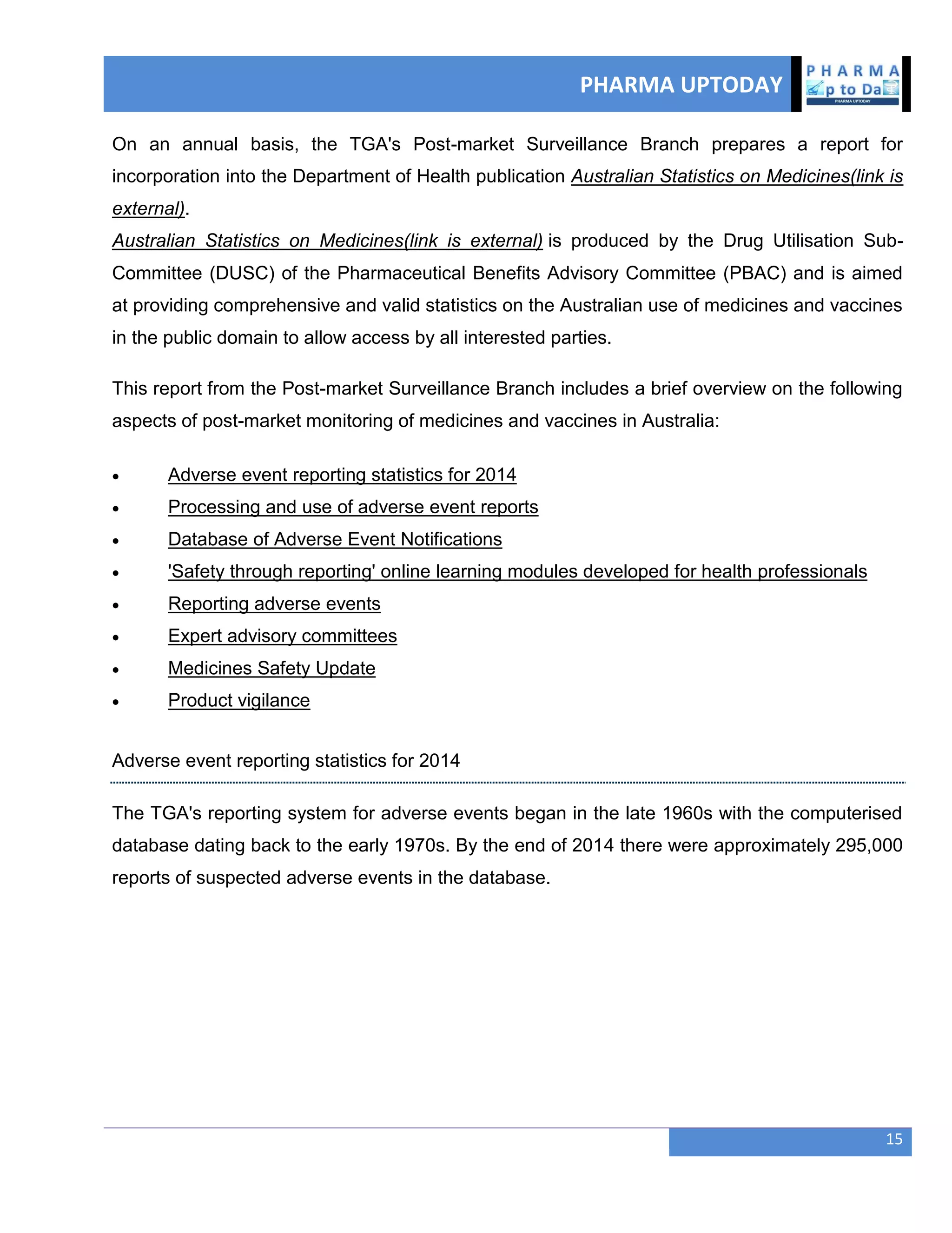 PHARMA UPTODAY
15
On an annual basis, the TGA's Post-market Surveillance Branch prepares a report for
incorporation into the Department of Health publication Australian Statistics on Medicines(link is
external).
Australian Statistics on Medicines(link is external) is produced by the Drug Utilisation Sub-
Committee (DUSC) of the Pharmaceutical Benefits Advisory Committee (PBAC) and is aimed
at providing comprehensive and valid statistics on the Australian use of medicines and vaccines
in the public domain to allow access by all interested parties.
This report from the Post-market Surveillance Branch includes a brief overview on the following
aspects of post-market monitoring of medicines and vaccines in Australia:
 Adverse event reporting statistics for 2014
 Processing and use of adverse event reports
 Database of Adverse Event Notifications
 'Safety through reporting' online learning modules developed for health professionals
 Reporting adverse events
 Expert advisory committees
 Medicines Safety Update
 Product vigilance
Adverse event reporting statistics for 2014
The TGA's reporting system for adverse events began in the late 1960s with the computerised
database dating back to the early 1970s. By the end of 2014 there were approximately 295,000
reports of suspected adverse events in the database.
 