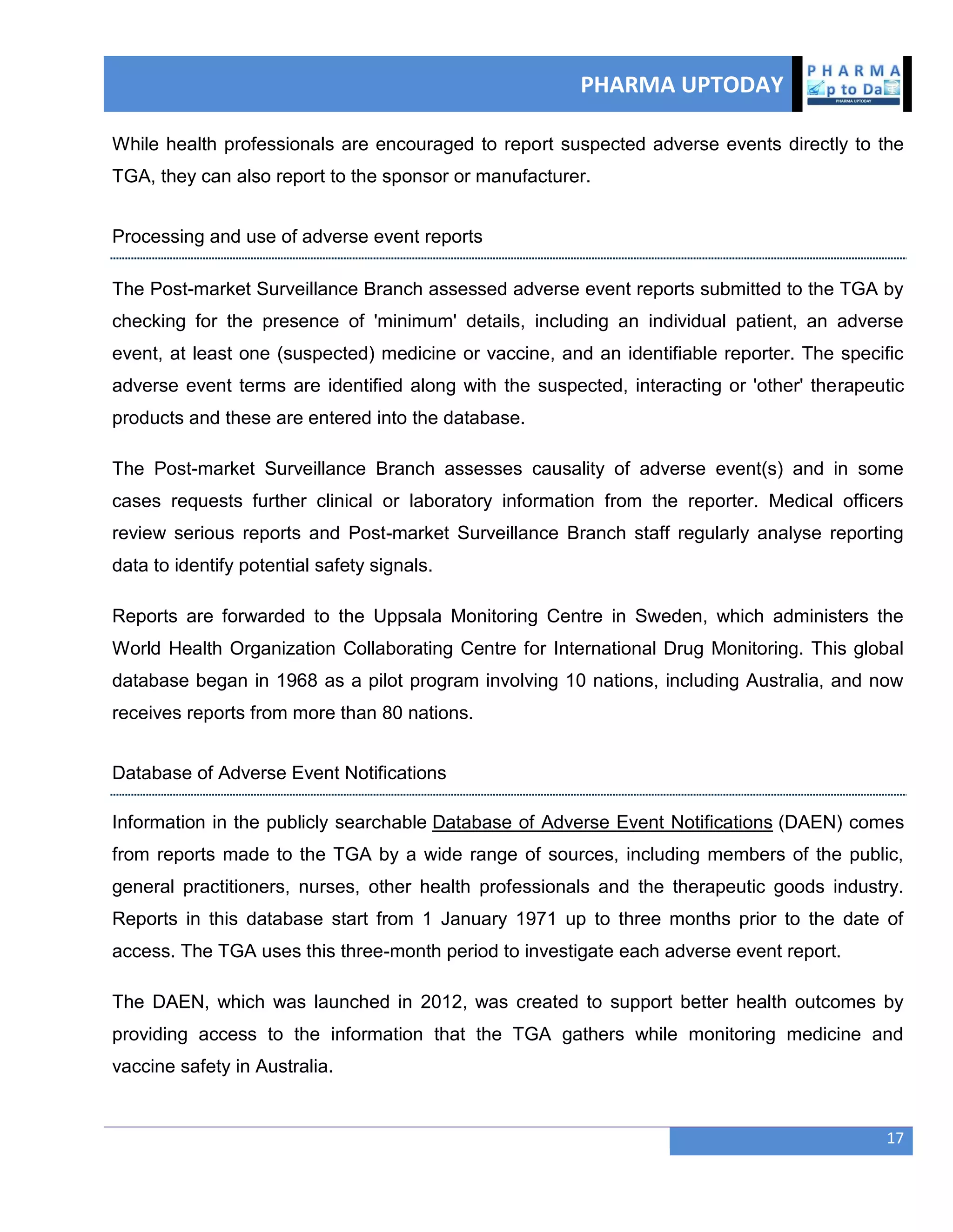 PHARMA UPTODAY
17
While health professionals are encouraged to report suspected adverse events directly to the
TGA, they can also report to the sponsor or manufacturer.
Processing and use of adverse event reports
The Post-market Surveillance Branch assessed adverse event reports submitted to the TGA by
checking for the presence of 'minimum' details, including an individual patient, an adverse
event, at least one (suspected) medicine or vaccine, and an identifiable reporter. The specific
adverse event terms are identified along with the suspected, interacting or 'other' therapeutic
products and these are entered into the database.
The Post-market Surveillance Branch assesses causality of adverse event(s) and in some
cases requests further clinical or laboratory information from the reporter. Medical officers
review serious reports and Post-market Surveillance Branch staff regularly analyse reporting
data to identify potential safety signals.
Reports are forwarded to the Uppsala Monitoring Centre in Sweden, which administers the
World Health Organization Collaborating Centre for International Drug Monitoring. This global
database began in 1968 as a pilot program involving 10 nations, including Australia, and now
receives reports from more than 80 nations.
Database of Adverse Event Notifications
Information in the publicly searchable Database of Adverse Event Notifications (DAEN) comes
from reports made to the TGA by a wide range of sources, including members of the public,
general practitioners, nurses, other health professionals and the therapeutic goods industry.
Reports in this database start from 1 January 1971 up to three months prior to the date of
access. The TGA uses this three-month period to investigate each adverse event report.
The DAEN, which was launched in 2012, was created to support better health outcomes by
providing access to the information that the TGA gathers while monitoring medicine and
vaccine safety in Australia.
 