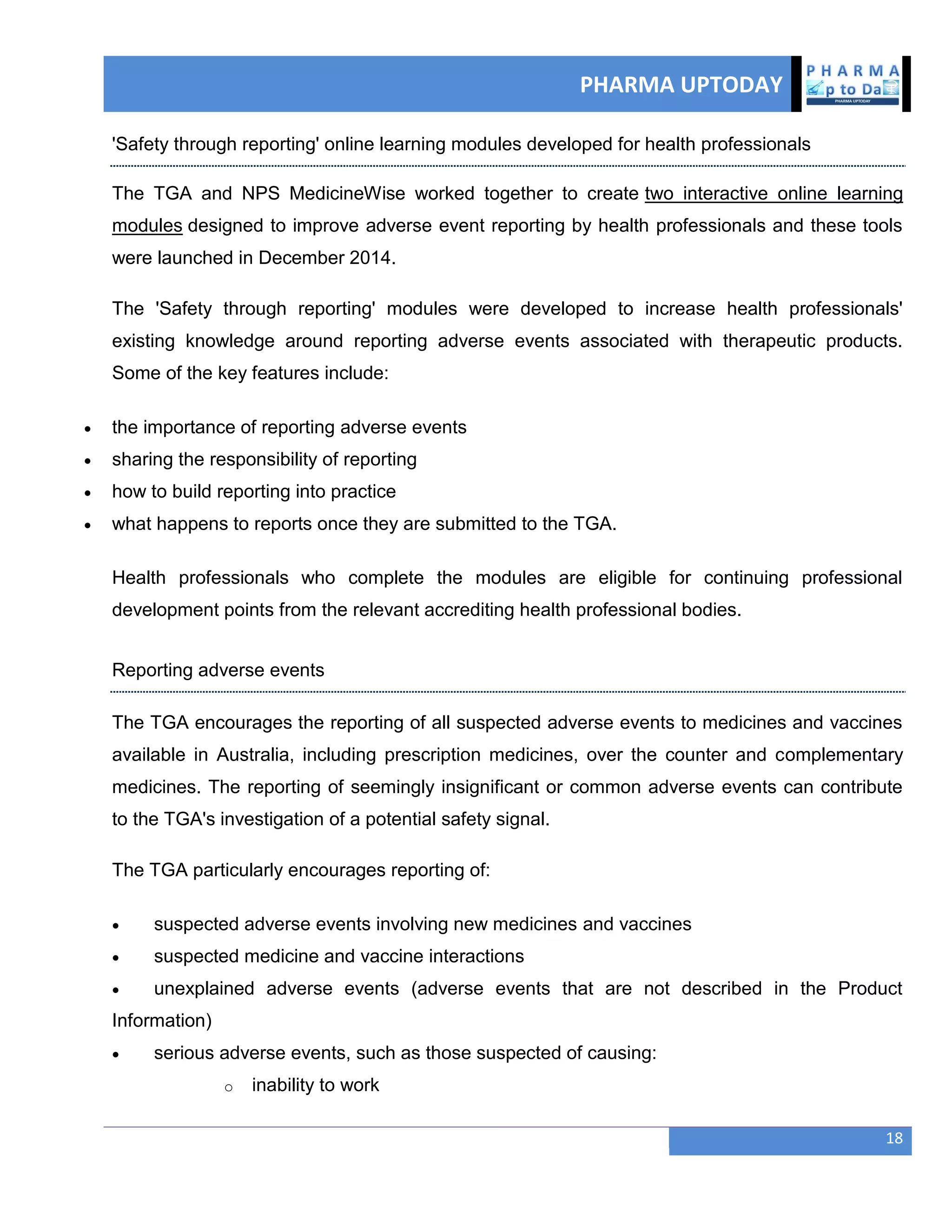 PHARMA UPTODAY
18
'Safety through reporting' online learning modules developed for health professionals
The TGA and NPS MedicineWise worked together to create two interactive online learning
modules designed to improve adverse event reporting by health professionals and these tools
were launched in December 2014.
The 'Safety through reporting' modules were developed to increase health professionals'
existing knowledge around reporting adverse events associated with therapeutic products.
Some of the key features include:
 the importance of reporting adverse events
 sharing the responsibility of reporting
 how to build reporting into practice
 what happens to reports once they are submitted to the TGA.
Health professionals who complete the modules are eligible for continuing professional
development points from the relevant accrediting health professional bodies.
Reporting adverse events
The TGA encourages the reporting of all suspected adverse events to medicines and vaccines
available in Australia, including prescription medicines, over the counter and complementary
medicines. The reporting of seemingly insignificant or common adverse events can contribute
to the TGA's investigation of a potential safety signal.
The TGA particularly encourages reporting of:
 suspected adverse events involving new medicines and vaccines
 suspected medicine and vaccine interactions
 unexplained adverse events (adverse events that are not described in the Product
Information)
 serious adverse events, such as those suspected of causing:
o inability to work
 