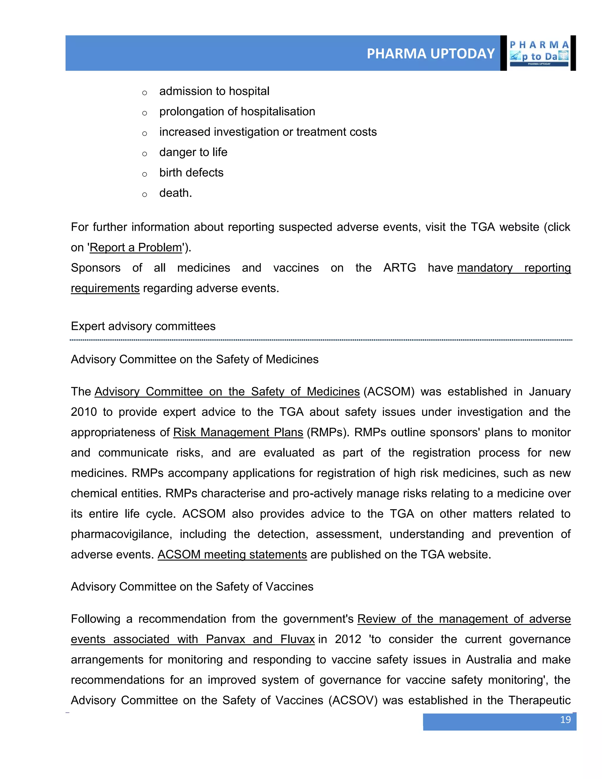 PHARMA UPTODAY
19
o admission to hospital
o prolongation of hospitalisation
o increased investigation or treatment costs
o danger to life
o birth defects
o death.
For further information about reporting suspected adverse events, visit the TGA website (click
on 'Report a Problem').
Sponsors of all medicines and vaccines on the ARTG have mandatory reporting
requirements regarding adverse events.
Expert advisory committees
Advisory Committee on the Safety of Medicines
The Advisory Committee on the Safety of Medicines (ACSOM) was established in January
2010 to provide expert advice to the TGA about safety issues under investigation and the
appropriateness of Risk Management Plans (RMPs). RMPs outline sponsors' plans to monitor
and communicate risks, and are evaluated as part of the registration process for new
medicines. RMPs accompany applications for registration of high risk medicines, such as new
chemical entities. RMPs characterise and pro-actively manage risks relating to a medicine over
its entire life cycle. ACSOM also provides advice to the TGA on other matters related to
pharmacovigilance, including the detection, assessment, understanding and prevention of
adverse events. ACSOM meeting statements are published on the TGA website.
Advisory Committee on the Safety of Vaccines
Following a recommendation from the government's Review of the management of adverse
events associated with Panvax and Fluvax in 2012 'to consider the current governance
arrangements for monitoring and responding to vaccine safety issues in Australia and make
recommendations for an improved system of governance for vaccine safety monitoring', the
Advisory Committee on the Safety of Vaccines (ACSOV) was established in the Therapeutic
 