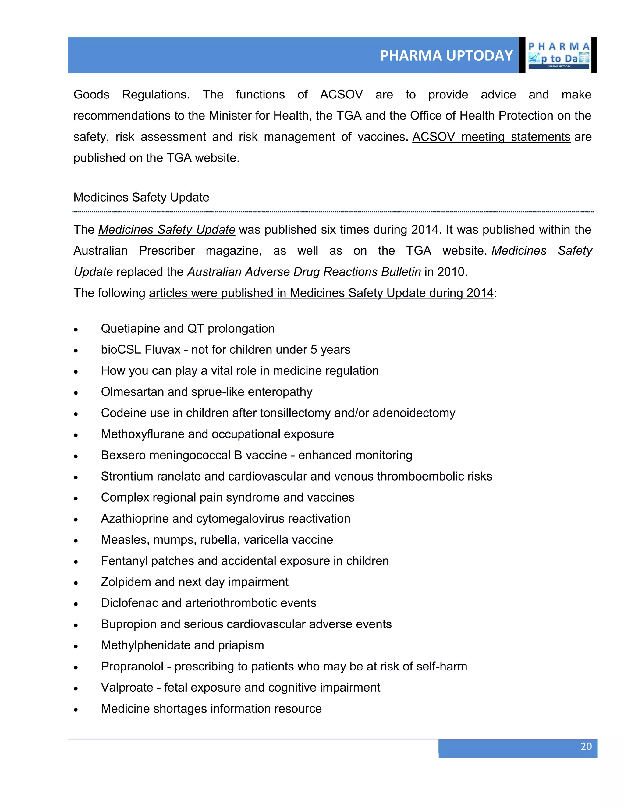 PHARMA UPTODAY
20
Goods Regulations. The functions of ACSOV are to provide advice and make
recommendations to the Minister for Health, the TGA and the Office of Health Protection on the
safety, risk assessment and risk management of vaccines. ACSOV meeting statements are
published on the TGA website.
Medicines Safety Update
The Medicines Safety Update was published six times during 2014. It was published within the
Australian Prescriber magazine, as well as on the TGA website. Medicines Safety
Update replaced the Australian Adverse Drug Reactions Bulletin in 2010.
The following articles were published in Medicines Safety Update during 2014:
 Quetiapine and QT prolongation
 bioCSL Fluvax - not for children under 5 years
 How you can play a vital role in medicine regulation
 Olmesartan and sprue-like enteropathy
 Codeine use in children after tonsillectomy and/or adenoidectomy
 Methoxyflurane and occupational exposure
 Bexsero meningococcal B vaccine - enhanced monitoring
 Strontium ranelate and cardiovascular and venous thromboembolic risks
 Complex regional pain syndrome and vaccines
 Azathioprine and cytomegalovirus reactivation
 Measles, mumps, rubella, varicella vaccine
 Fentanyl patches and accidental exposure in children
 Zolpidem and next day impairment
 Diclofenac and arteriothrombotic events
 Bupropion and serious cardiovascular adverse events
 Methylphenidate and priapism
 Propranolol - prescribing to patients who may be at risk of self-harm
 Valproate - fetal exposure and cognitive impairment
 Medicine shortages information resource
 