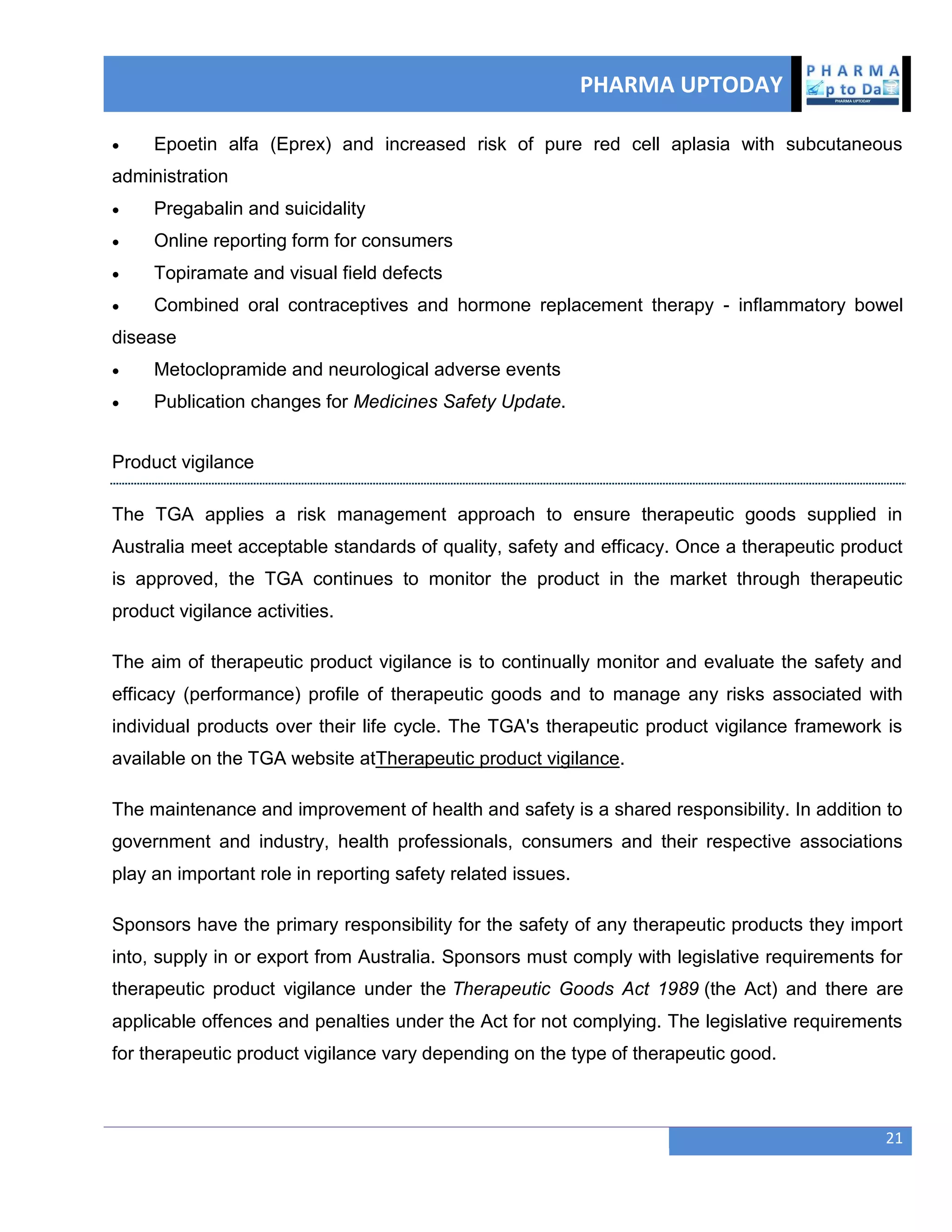 PHARMA UPTODAY
21
 Epoetin alfa (Eprex) and increased risk of pure red cell aplasia with subcutaneous
administration
 Pregabalin and suicidality
 Online reporting form for consumers
 Topiramate and visual field defects
 Combined oral contraceptives and hormone replacement therapy - inflammatory bowel
disease
 Metoclopramide and neurological adverse events
 Publication changes for Medicines Safety Update.
Product vigilance
The TGA applies a risk management approach to ensure therapeutic goods supplied in
Australia meet acceptable standards of quality, safety and efficacy. Once a therapeutic product
is approved, the TGA continues to monitor the product in the market through therapeutic
product vigilance activities.
The aim of therapeutic product vigilance is to continually monitor and evaluate the safety and
efficacy (performance) profile of therapeutic goods and to manage any risks associated with
individual products over their life cycle. The TGA's therapeutic product vigilance framework is
available on the TGA website atTherapeutic product vigilance.
The maintenance and improvement of health and safety is a shared responsibility. In addition to
government and industry, health professionals, consumers and their respective associations
play an important role in reporting safety related issues.
Sponsors have the primary responsibility for the safety of any therapeutic products they import
into, supply in or export from Australia. Sponsors must comply with legislative requirements for
therapeutic product vigilance under the Therapeutic Goods Act 1989 (the Act) and there are
applicable offences and penalties under the Act for not complying. The legislative requirements
for therapeutic product vigilance vary depending on the type of therapeutic good.
 