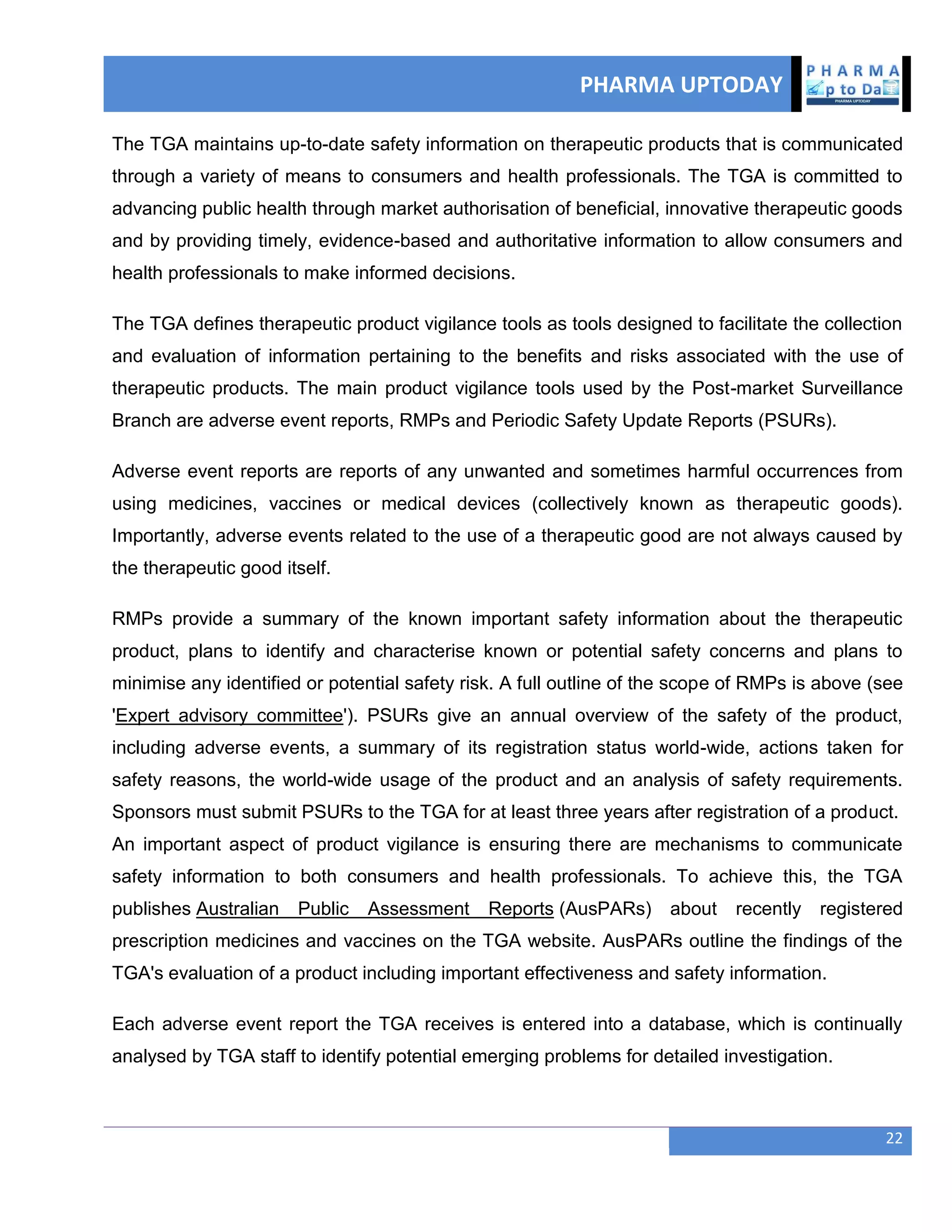 PHARMA UPTODAY
22
The TGA maintains up-to-date safety information on therapeutic products that is communicated
through a variety of means to consumers and health professionals. The TGA is committed to
advancing public health through market authorisation of beneficial, innovative therapeutic goods
and by providing timely, evidence-based and authoritative information to allow consumers and
health professionals to make informed decisions.
The TGA defines therapeutic product vigilance tools as tools designed to facilitate the collection
and evaluation of information pertaining to the benefits and risks associated with the use of
therapeutic products. The main product vigilance tools used by the Post-market Surveillance
Branch are adverse event reports, RMPs and Periodic Safety Update Reports (PSURs).
Adverse event reports are reports of any unwanted and sometimes harmful occurrences from
using medicines, vaccines or medical devices (collectively known as therapeutic goods).
Importantly, adverse events related to the use of a therapeutic good are not always caused by
the therapeutic good itself.
RMPs provide a summary of the known important safety information about the therapeutic
product, plans to identify and characterise known or potential safety concerns and plans to
minimise any identified or potential safety risk. A full outline of the scope of RMPs is above (see
'Expert advisory committee'). PSURs give an annual overview of the safety of the product,
including adverse events, a summary of its registration status world-wide, actions taken for
safety reasons, the world-wide usage of the product and an analysis of safety requirements.
Sponsors must submit PSURs to the TGA for at least three years after registration of a product.
An important aspect of product vigilance is ensuring there are mechanisms to communicate
safety information to both consumers and health professionals. To achieve this, the TGA
publishes Australian Public Assessment Reports (AusPARs) about recently registered
prescription medicines and vaccines on the TGA website. AusPARs outline the findings of the
TGA's evaluation of a product including important effectiveness and safety information.
Each adverse event report the TGA receives is entered into a database, which is continually
analysed by TGA staff to identify potential emerging problems for detailed investigation.
 