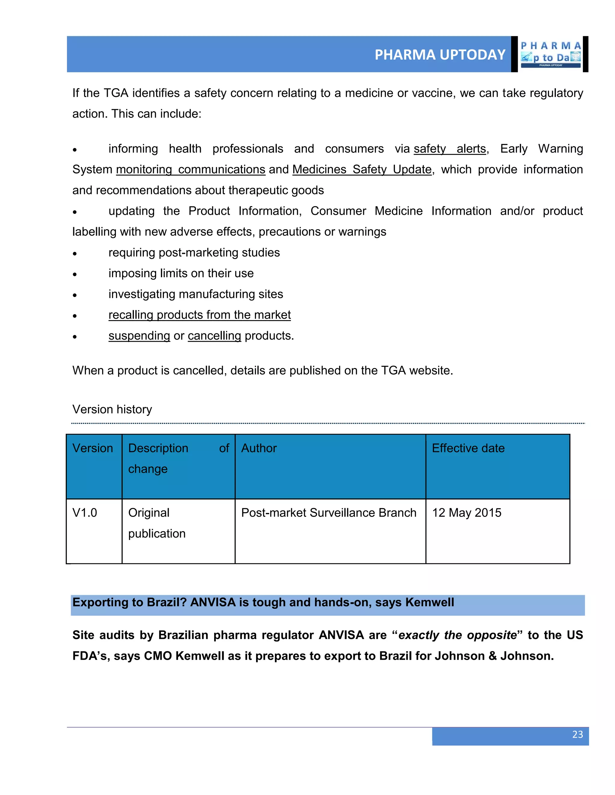PHARMA UPTODAY
23
If the TGA identifies a safety concern relating to a medicine or vaccine, we can take regulatory
action. This can include:
 informing health professionals and consumers via safety alerts, Early Warning
System monitoring communications and Medicines Safety Update, which provide information
and recommendations about therapeutic goods
 updating the Product Information, Consumer Medicine Information and/or product
labelling with new adverse effects, precautions or warnings
 requiring post-marketing studies
 imposing limits on their use
 investigating manufacturing sites
 recalling products from the market
 suspending or cancelling products.
When a product is cancelled, details are published on the TGA website.
Version history
Version Description of
change
Author Effective date
V1.0 Original
publication
Post-market Surveillance Branch 12 May 2015
Exporting to Brazil? ANVISA is tough and hands-on, says Kemwell
Site audits by Brazilian pharma regulator ANVISA are ―exactly the opposite‖ to the US
FDA‘s, says CMO Kemwell as it prepares to export to Brazil for Johnson & Johnson.
 