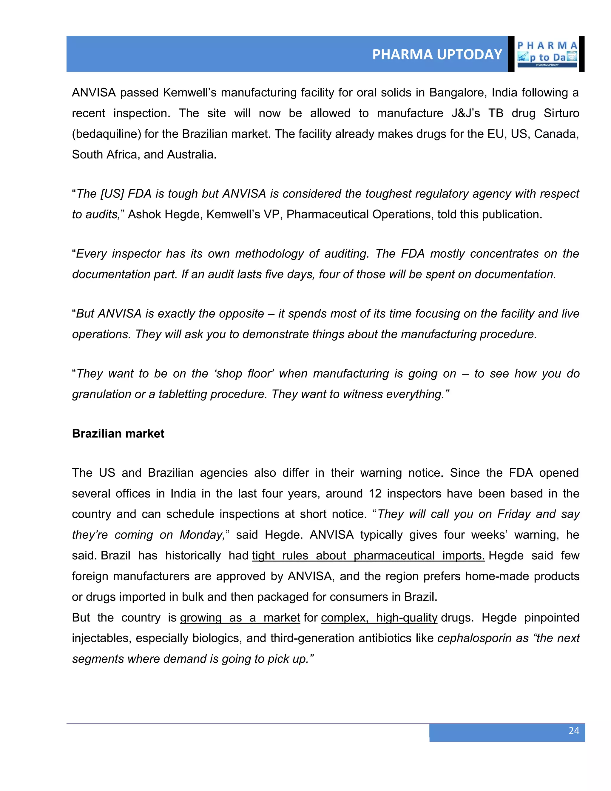 PHARMA UPTODAY
24
ANVISA passed Kemwell‘s manufacturing facility for oral solids in Bangalore, India following a
recent inspection. The site will now be allowed to manufacture J&J‘s TB drug Sirturo
(bedaquiline) for the Brazilian market. The facility already makes drugs for the EU, US, Canada,
South Africa, and Australia.
―The [US] FDA is tough but ANVISA is considered the toughest regulatory agency with respect
to audits,‖ Ashok Hegde, Kemwell‘s VP, Pharmaceutical Operations, told this publication.
―Every inspector has its own methodology of auditing. The FDA mostly concentrates on the
documentation part. If an audit lasts five days, four of those will be spent on documentation.
―But ANVISA is exactly the opposite – it spends most of its time focusing on the facility and live
operations. They will ask you to demonstrate things about the manufacturing procedure.
―They want to be on the ‗shop floor‘ when manufacturing is going on – to see how you do
granulation or a tabletting procedure. They want to witness everything.‖
Brazilian market
The US and Brazilian agencies also differ in their warning notice. Since the FDA opened
several offices in India in the last four years, around 12 inspectors have been based in the
country and can schedule inspections at short notice. ―They will call you on Friday and say
they‘re coming on Monday,‖ said Hegde. ANVISA typically gives four weeks‘ warning, he
said. Brazil has historically had tight rules about pharmaceutical imports. Hegde said few
foreign manufacturers are approved by ANVISA, and the region prefers home-made products
or drugs imported in bulk and then packaged for consumers in Brazil.
But the country is growing as a market for complex, high-quality drugs. Hegde pinpointed
injectables, especially biologics, and third-generation antibiotics like cephalosporin as ―the next
segments where demand is going to pick up.‖
 
