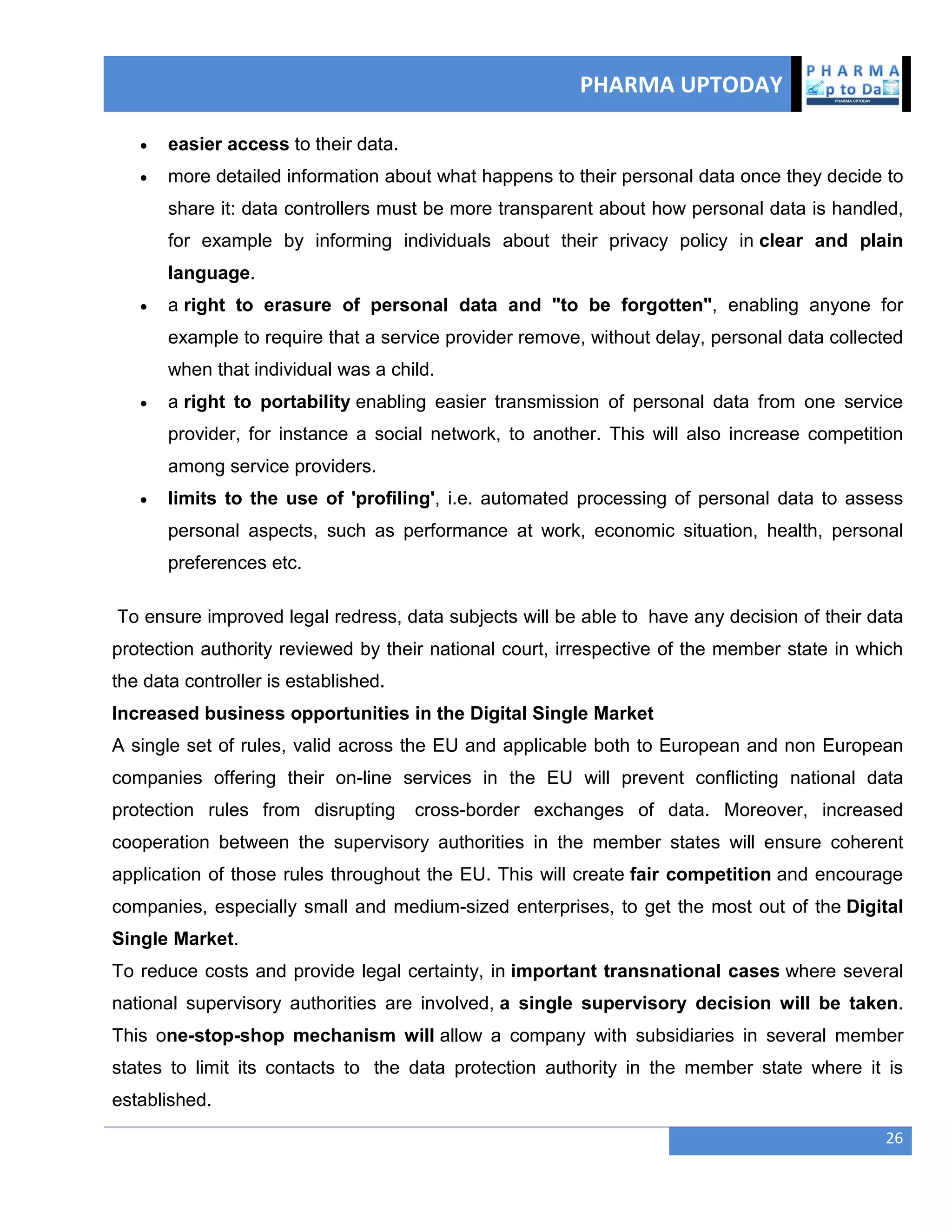 PHARMA UPTODAY
26
 easier access to their data.
 more detailed information about what happens to their personal data once they decide to
share it: data controllers must be more transparent about how personal data is handled,
for example by informing individuals about their privacy policy in clear and plain
language.
 a right to erasure of personal data and "to be forgotten", enabling anyone for
example to require that a service provider remove, without delay, personal data collected
when that individual was a child.
 a right to portability enabling easier transmission of personal data from one service
provider, for instance a social network, to another. This will also increase competition
among service providers.
 limits to the use of 'profiling', i.e. automated processing of personal data to assess
personal aspects, such as performance at work, economic situation, health, personal
preferences etc.
To ensure improved legal redress, data subjects will be able to have any decision of their data
protection authority reviewed by their national court, irrespective of the member state in which
the data controller is established.
Increased business opportunities in the Digital Single Market
A single set of rules, valid across the EU and applicable both to European and non European
companies offering their on-line services in the EU will prevent conflicting national data
protection rules from disrupting cross-border exchanges of data. Moreover, increased
cooperation between the supervisory authorities in the member states will ensure coherent
application of those rules throughout the EU. This will create fair competition and encourage
companies, especially small and medium-sized enterprises, to get the most out of the Digital
Single Market.
To reduce costs and provide legal certainty, in important transnational cases where several
national supervisory authorities are involved, a single supervisory decision will be taken.
This one-stop-shop mechanism will allow a company with subsidiaries in several member
states to limit its contacts to the data protection authority in the member state where it is
established.
 