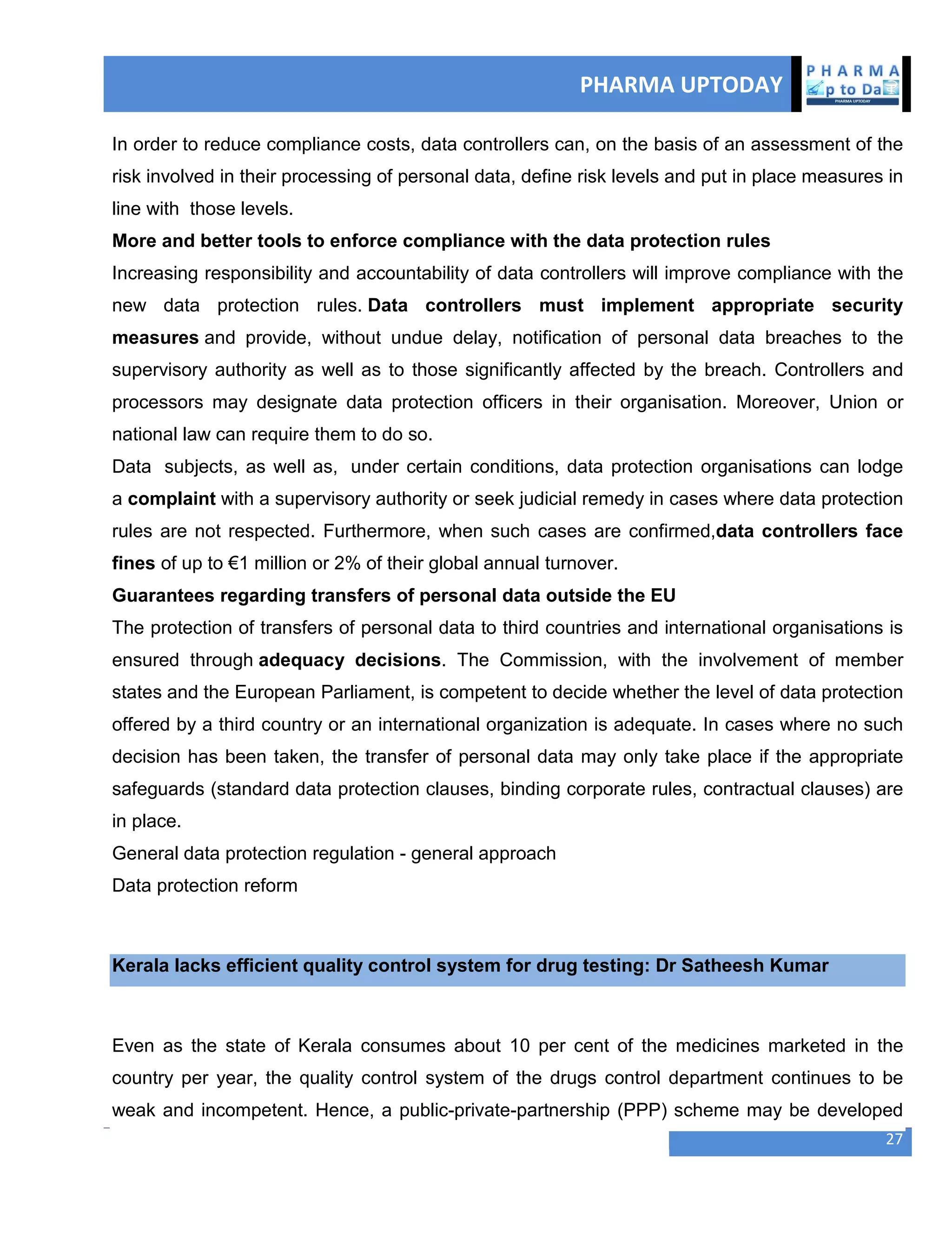 PHARMA UPTODAY
27
In order to reduce compliance costs, data controllers can, on the basis of an assessment of the
risk involved in their processing of personal data, define risk levels and put in place measures in
line with those levels.
More and better tools to enforce compliance with the data protection rules
Increasing responsibility and accountability of data controllers will improve compliance with the
new data protection rules. Data controllers must implement appropriate security
measures and provide, without undue delay, notification of personal data breaches to the
supervisory authority as well as to those significantly affected by the breach. Controllers and
processors may designate data protection officers in their organisation. Moreover, Union or
national law can require them to do so.
Data subjects, as well as, under certain conditions, data protection organisations can lodge
a complaint with a supervisory authority or seek judicial remedy in cases where data protection
rules are not respected. Furthermore, when such cases are confirmed,data controllers face
fines of up to €1 million or 2% of their global annual turnover.
Guarantees regarding transfers of personal data outside the EU
The protection of transfers of personal data to third countries and international organisations is
ensured through adequacy decisions. The Commission, with the involvement of member
states and the European Parliament, is competent to decide whether the level of data protection
offered by a third country or an international organization is adequate. In cases where no such
decision has been taken, the transfer of personal data may only take place if the appropriate
safeguards (standard data protection clauses, binding corporate rules, contractual clauses) are
in place.
General data protection regulation - general approach
Data protection reform
Kerala lacks efficient quality control system for drug testing: Dr Satheesh Kumar
Even as the state of Kerala consumes about 10 per cent of the medicines marketed in the
country per year, the quality control system of the drugs control department continues to be
weak and incompetent. Hence, a public-private-partnership (PPP) scheme may be developed
 