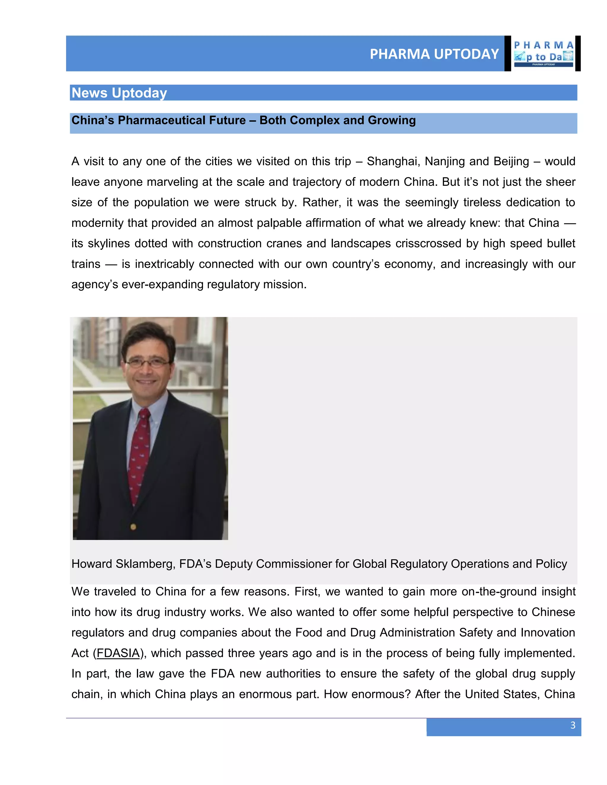 PHARMA UPTODAY
3
News Uptoday
China‘s Pharmaceutical Future – Both Complex and Growing
A visit to any one of the cities we visited on this trip – Shanghai, Nanjing and Beijing – would
leave anyone marveling at the scale and trajectory of modern China. But it‘s not just the sheer
size of the population we were struck by. Rather, it was the seemingly tireless dedication to
modernity that provided an almost palpable affirmation of what we already knew: that China —
its skylines dotted with construction cranes and landscapes crisscrossed by high speed bullet
trains — is inextricably connected with our own country‘s economy, and increasingly with our
agency‘s ever-expanding regulatory mission.
Howard Sklamberg, FDA‘s Deputy Commissioner for Global Regulatory Operations and Policy
We traveled to China for a few reasons. First, we wanted to gain more on-the-ground insight
into how its drug industry works. We also wanted to offer some helpful perspective to Chinese
regulators and drug companies about the Food and Drug Administration Safety and Innovation
Act (FDASIA), which passed three years ago and is in the process of being fully implemented.
In part, the law gave the FDA new authorities to ensure the safety of the global drug supply
chain, in which China plays an enormous part. How enormous? After the United States, China
 