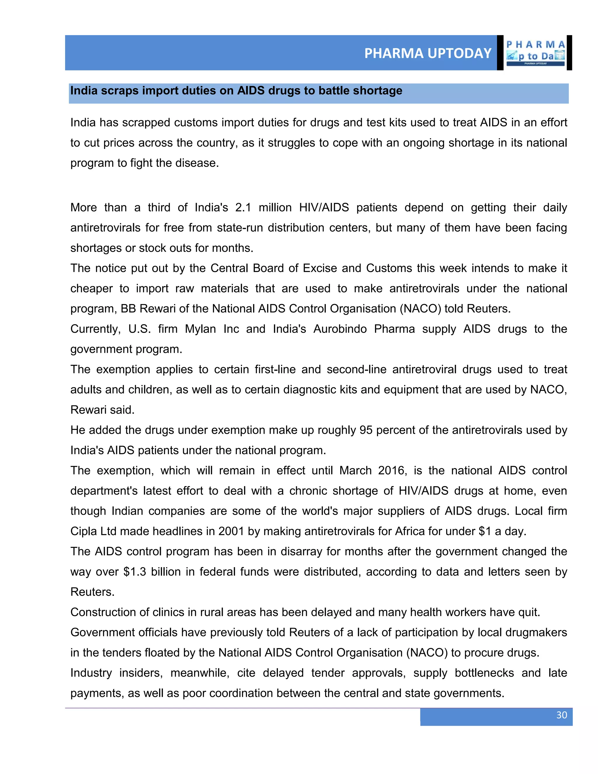 PHARMA UPTODAY
30
India scraps import duties on AIDS drugs to battle shortage
India has scrapped customs import duties for drugs and test kits used to treat AIDS in an effort
to cut prices across the country, as it struggles to cope with an ongoing shortage in its national
program to fight the disease.
More than a third of India's 2.1 million HIV/AIDS patients depend on getting their daily
antiretrovirals for free from state-run distribution centers, but many of them have been facing
shortages or stock outs for months.
The notice put out by the Central Board of Excise and Customs this week intends to make it
cheaper to import raw materials that are used to make antiretrovirals under the national
program, BB Rewari of the National AIDS Control Organisation (NACO) told Reuters.
Currently, U.S. firm Mylan Inc and India's Aurobindo Pharma supply AIDS drugs to the
government program.
The exemption applies to certain first-line and second-line antiretroviral drugs used to treat
adults and children, as well as to certain diagnostic kits and equipment that are used by NACO,
Rewari said.
He added the drugs under exemption make up roughly 95 percent of the antiretrovirals used by
India's AIDS patients under the national program.
The exemption, which will remain in effect until March 2016, is the national AIDS control
department's latest effort to deal with a chronic shortage of HIV/AIDS drugs at home, even
though Indian companies are some of the world's major suppliers of AIDS drugs. Local firm
Cipla Ltd made headlines in 2001 by making antiretrovirals for Africa for under $1 a day.
The AIDS control program has been in disarray for months after the government changed the
way over $1.3 billion in federal funds were distributed, according to data and letters seen by
Reuters.
Construction of clinics in rural areas has been delayed and many health workers have quit.
Government officials have previously told Reuters of a lack of participation by local drugmakers
in the tenders floated by the National AIDS Control Organisation (NACO) to procure drugs.
Industry insiders, meanwhile, cite delayed tender approvals, supply bottlenecks and late
payments, as well as poor coordination between the central and state governments.
 