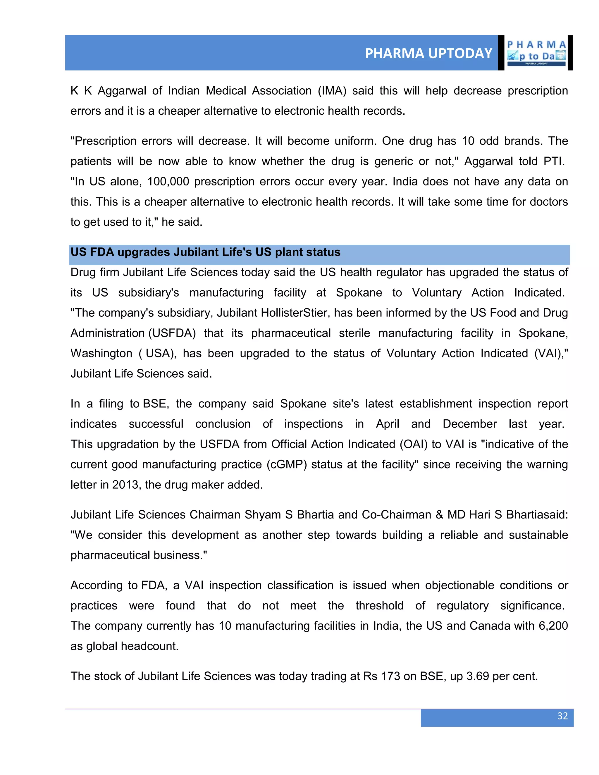 PHARMA UPTODAY
32
K K Aggarwal of Indian Medical Association (IMA) said this will help decrease prescription
errors and it is a cheaper alternative to electronic health records.
"Prescription errors will decrease. It will become uniform. One drug has 10 odd brands. The
patients will be now able to know whether the drug is generic or not," Aggarwal told PTI.
"In US alone, 100,000 prescription errors occur every year. India does not have any data on
this. This is a cheaper alternative to electronic health records. It will take some time for doctors
to get used to it," he said.
US FDA upgrades Jubilant Life's US plant status
Drug firm Jubilant Life Sciences today said the US health regulator has upgraded the status of
its US subsidiary's manufacturing facility at Spokane to Voluntary Action Indicated.
"The company's subsidiary, Jubilant HollisterStier, has been informed by the US Food and Drug
Administration (USFDA) that its pharmaceutical sterile manufacturing facility in Spokane,
Washington ( USA), has been upgraded to the status of Voluntary Action Indicated (VAI),"
Jubilant Life Sciences said.
In a filing to BSE, the company said Spokane site's latest establishment inspection report
indicates successful conclusion of inspections in April and December last year.
This upgradation by the USFDA from Official Action Indicated (OAI) to VAI is "indicative of the
current good manufacturing practice (cGMP) status at the facility" since receiving the warning
letter in 2013, the drug maker added.
Jubilant Life Sciences Chairman Shyam S Bhartia and Co-Chairman & MD Hari S Bhartiasaid:
"We consider this development as another step towards building a reliable and sustainable
pharmaceutical business."
According to FDA, a VAI inspection classification is issued when objectionable conditions or
practices were found that do not meet the threshold of regulatory significance.
The company currently has 10 manufacturing facilities in India, the US and Canada with 6,200
as global headcount.
The stock of Jubilant Life Sciences was today trading at Rs 173 on BSE, up 3.69 per cent.
 