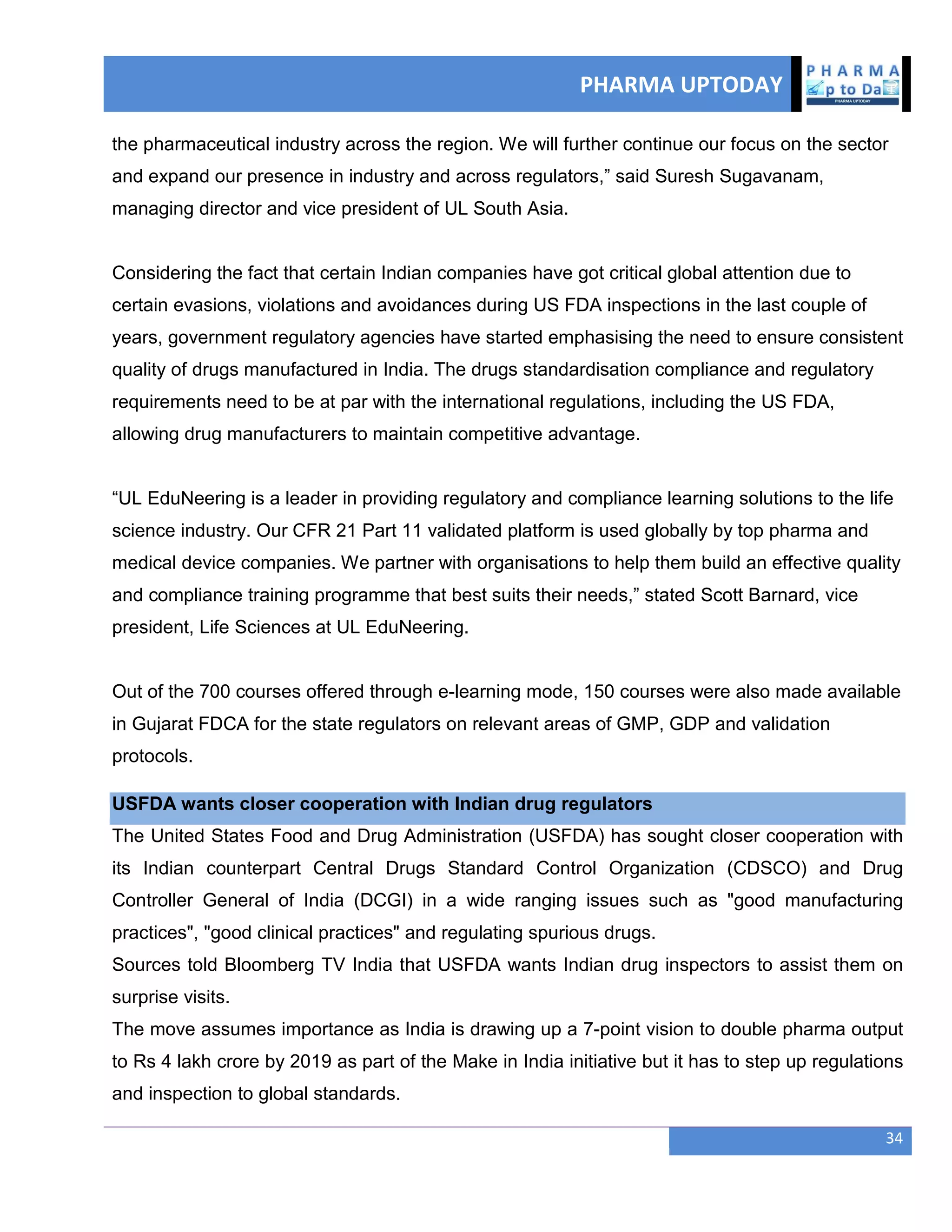 PHARMA UPTODAY
34
the pharmaceutical industry across the region. We will further continue our focus on the sector
and expand our presence in industry and across regulators,‖ said Suresh Sugavanam,
managing director and vice president of UL South Asia.
Considering the fact that certain Indian companies have got critical global attention due to
certain evasions, violations and avoidances during US FDA inspections in the last couple of
years, government regulatory agencies have started emphasising the need to ensure consistent
quality of drugs manufactured in India. The drugs standardisation compliance and regulatory
requirements need to be at par with the international regulations, including the US FDA,
allowing drug manufacturers to maintain competitive advantage.
―UL EduNeering is a leader in providing regulatory and compliance learning solutions to the life
science industry. Our CFR 21 Part 11 validated platform is used globally by top pharma and
medical device companies. We partner with organisations to help them build an effective quality
and compliance training programme that best suits their needs,‖ stated Scott Barnard, vice
president, Life Sciences at UL EduNeering.
Out of the 700 courses offered through e-learning mode, 150 courses were also made available
in Gujarat FDCA for the state regulators on relevant areas of GMP, GDP and validation
protocols.
USFDA wants closer cooperation with Indian drug regulators
The United States Food and Drug Administration (USFDA) has sought closer cooperation with
its Indian counterpart Central Drugs Standard Control Organization (CDSCO) and Drug
Controller General of India (DCGI) in a wide ranging issues such as "good manufacturing
practices", "good clinical practices" and regulating spurious drugs.
Sources told Bloomberg TV India that USFDA wants Indian drug inspectors to assist them on
surprise visits.
The move assumes importance as India is drawing up a 7-point vision to double pharma output
to Rs 4 lakh crore by 2019 as part of the Make in India initiative but it has to step up regulations
and inspection to global standards.
 