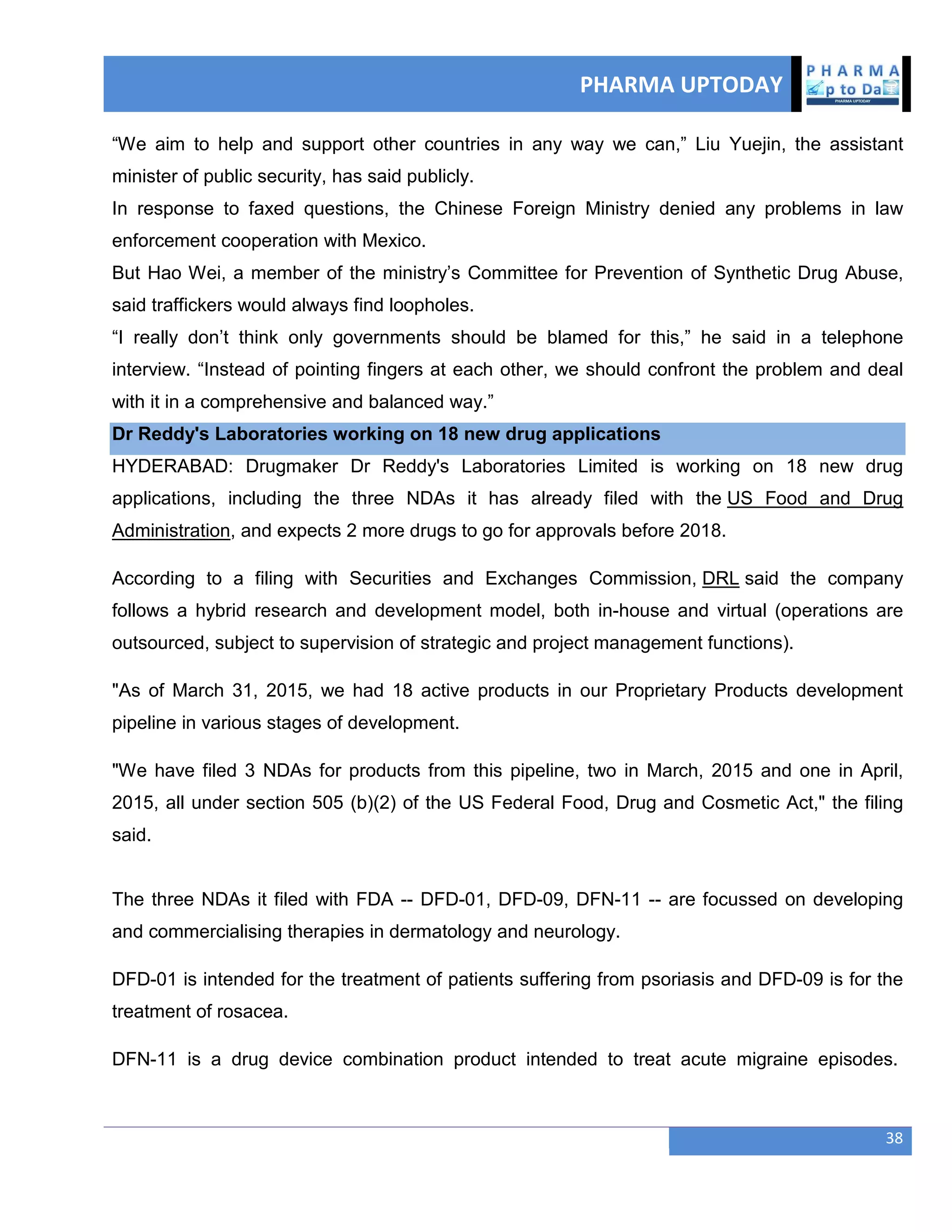 PHARMA UPTODAY
38
―We aim to help and support other countries in any way we can,‖ Liu Yuejin, the assistant
minister of public security, has said publicly.
In response to faxed questions, the Chinese Foreign Ministry denied any problems in law
enforcement cooperation with Mexico.
But Hao Wei, a member of the ministry‘s Committee for Prevention of Synthetic Drug Abuse,
said traffickers would always find loopholes.
―I really don‘t think only governments should be blamed for this,‖ he said in a telephone
interview. ―Instead of pointing fingers at each other, we should confront the problem and deal
with it in a comprehensive and balanced way.‖
Dr Reddy's Laboratories working on 18 new drug applications
HYDERABAD: Drugmaker Dr Reddy's Laboratories Limited is working on 18 new drug
applications, including the three NDAs it has already filed with the US Food and Drug
Administration, and expects 2 more drugs to go for approvals before 2018.
According to a filing with Securities and Exchanges Commission, DRL said the company
follows a hybrid research and development model, both in-house and virtual (operations are
outsourced, subject to supervision of strategic and project management functions).
"As of March 31, 2015, we had 18 active products in our Proprietary Products development
pipeline in various stages of development.
"We have filed 3 NDAs for products from this pipeline, two in March, 2015 and one in April,
2015, all under section 505 (b)(2) of the US Federal Food, Drug and Cosmetic Act," the filing
said.
The three NDAs it filed with FDA -- DFD-01, DFD-09, DFN-11 -- are focussed on developing
and commercialising therapies in dermatology and neurology.
DFD-01 is intended for the treatment of patients suffering from psoriasis and DFD-09 is for the
treatment of rosacea.
DFN-11 is a drug device combination product intended to treat acute migraine episodes.
 