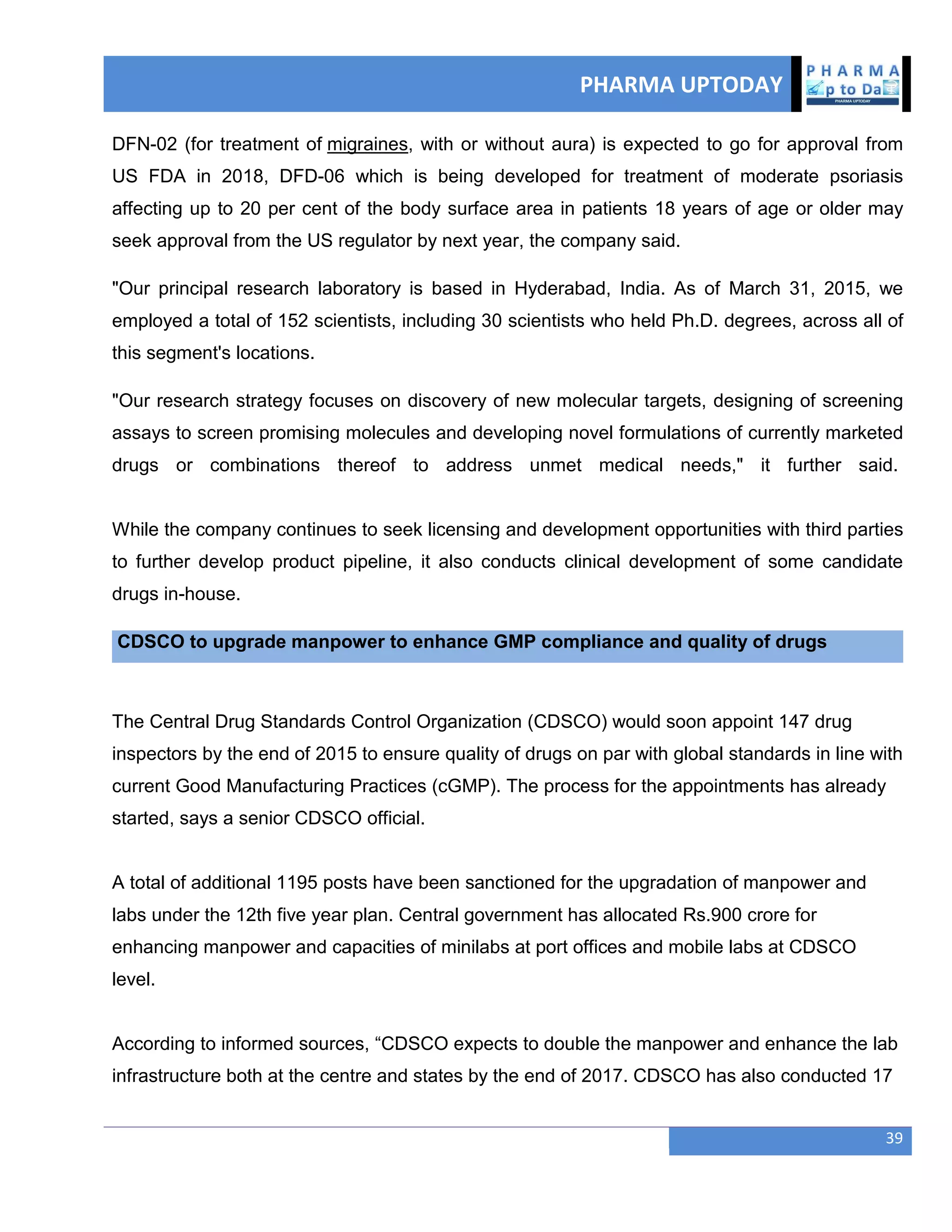 PHARMA UPTODAY
39
DFN-02 (for treatment of migraines, with or without aura) is expected to go for approval from
US FDA in 2018, DFD-06 which is being developed for treatment of moderate psoriasis
affecting up to 20 per cent of the body surface area in patients 18 years of age or older may
seek approval from the US regulator by next year, the company said.
"Our principal research laboratory is based in Hyderabad, India. As of March 31, 2015, we
employed a total of 152 scientists, including 30 scientists who held Ph.D. degrees, across all of
this segment's locations.
"Our research strategy focuses on discovery of new molecular targets, designing of screening
assays to screen promising molecules and developing novel formulations of currently marketed
drugs or combinations thereof to address unmet medical needs," it further said.
While the company continues to seek licensing and development opportunities with third parties
to further develop product pipeline, it also conducts clinical development of some candidate
drugs in-house.
CDSCO to upgrade manpower to enhance GMP compliance and quality of drugs
The Central Drug Standards Control Organization (CDSCO) would soon appoint 147 drug
inspectors by the end of 2015 to ensure quality of drugs on par with global standards in line with
current Good Manufacturing Practices (cGMP). The process for the appointments has already
started, says a senior CDSCO official.
A total of additional 1195 posts have been sanctioned for the upgradation of manpower and
labs under the 12th five year plan. Central government has allocated Rs.900 crore for
enhancing manpower and capacities of minilabs at port offices and mobile labs at CDSCO
level.
According to informed sources, ―CDSCO expects to double the manpower and enhance the lab
infrastructure both at the centre and states by the end of 2017. CDSCO has also conducted 17
 