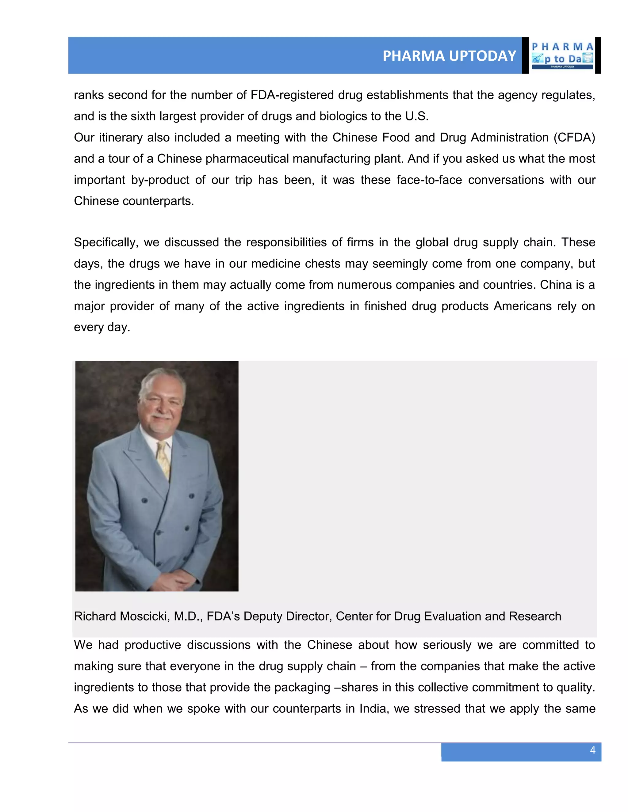 PHARMA UPTODAY
4
ranks second for the number of FDA-registered drug establishments that the agency regulates,
and is the sixth largest provider of drugs and biologics to the U.S.
Our itinerary also included a meeting with the Chinese Food and Drug Administration (CFDA)
and a tour of a Chinese pharmaceutical manufacturing plant. And if you asked us what the most
important by-product of our trip has been, it was these face-to-face conversations with our
Chinese counterparts.
Specifically, we discussed the responsibilities of firms in the global drug supply chain. These
days, the drugs we have in our medicine chests may seemingly come from one company, but
the ingredients in them may actually come from numerous companies and countries. China is a
major provider of many of the active ingredients in finished drug products Americans rely on
every day.
Richard Moscicki, M.D., FDA‘s Deputy Director, Center for Drug Evaluation and Research
We had productive discussions with the Chinese about how seriously we are committed to
making sure that everyone in the drug supply chain – from the companies that make the active
ingredients to those that provide the packaging –shares in this collective commitment to quality.
As we did when we spoke with our counterparts in India, we stressed that we apply the same
 