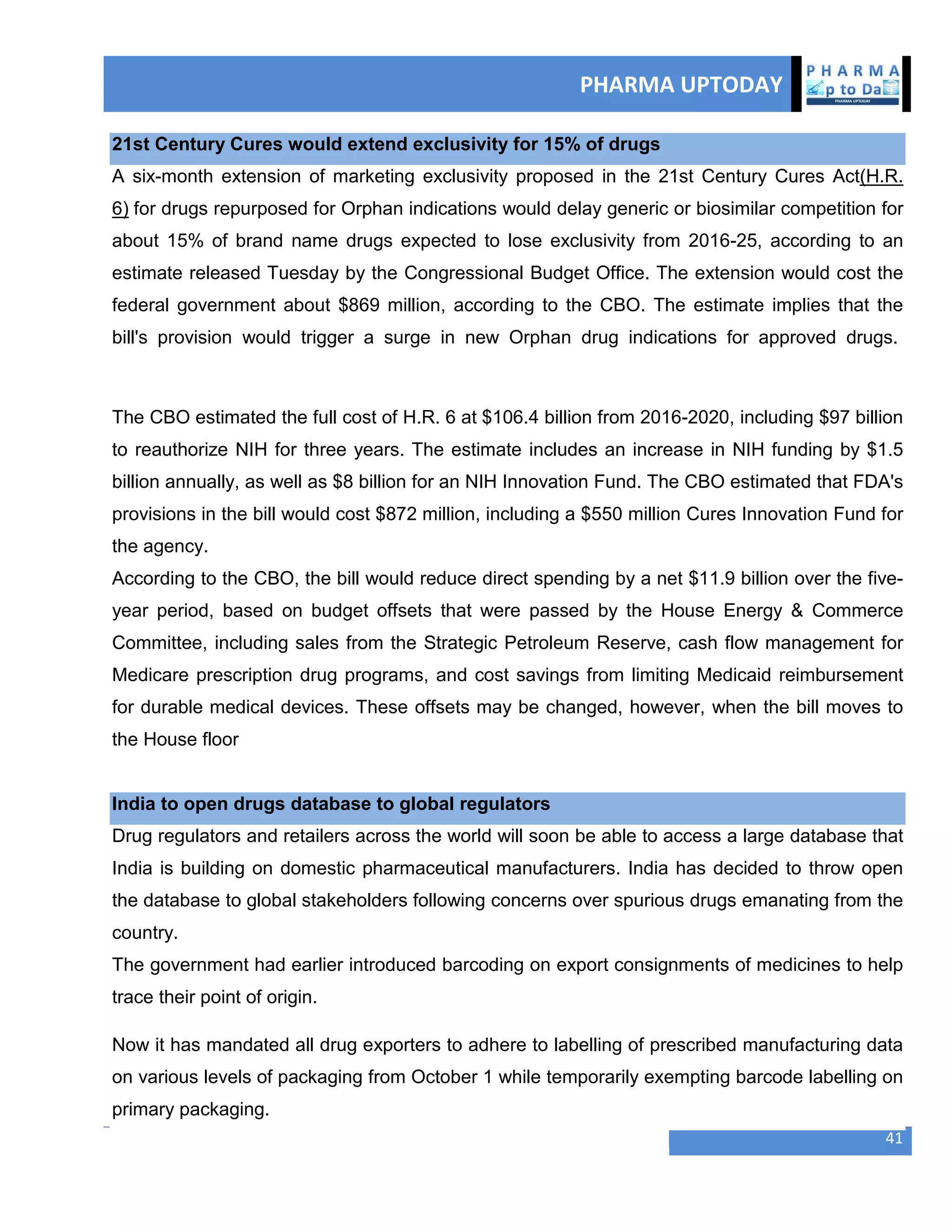 PHARMA UPTODAY
41
21st Century Cures would extend exclusivity for 15% of drugs
A six-month extension of marketing exclusivity proposed in the 21st Century Cures Act(H.R.
6) for drugs repurposed for Orphan indications would delay generic or biosimilar competition for
about 15% of brand name drugs expected to lose exclusivity from 2016-25, according to an
estimate released Tuesday by the Congressional Budget Office. The extension would cost the
federal government about $869 million, according to the CBO. The estimate implies that the
bill's provision would trigger a surge in new Orphan drug indications for approved drugs.
The CBO estimated the full cost of H.R. 6 at $106.4 billion from 2016-2020, including $97 billion
to reauthorize NIH for three years. The estimate includes an increase in NIH funding by $1.5
billion annually, as well as $8 billion for an NIH Innovation Fund. The CBO estimated that FDA's
provisions in the bill would cost $872 million, including a $550 million Cures Innovation Fund for
the agency.
According to the CBO, the bill would reduce direct spending by a net $11.9 billion over the five-
year period, based on budget offsets that were passed by the House Energy & Commerce
Committee, including sales from the Strategic Petroleum Reserve, cash flow management for
Medicare prescription drug programs, and cost savings from limiting Medicaid reimbursement
for durable medical devices. These offsets may be changed, however, when the bill moves to
the House floor
India to open drugs database to global regulators
Drug regulators and retailers across the world will soon be able to access a large database that
India is building on domestic pharmaceutical manufacturers. India has decided to throw open
the database to global stakeholders following concerns over spurious drugs emanating from the
country.
The government had earlier introduced barcoding on export consignments of medicines to help
trace their point of origin.
Now it has mandated all drug exporters to adhere to labelling of prescribed manufacturing data
on various levels of packaging from October 1 while temporarily exempting barcode labelling on
primary packaging.
 