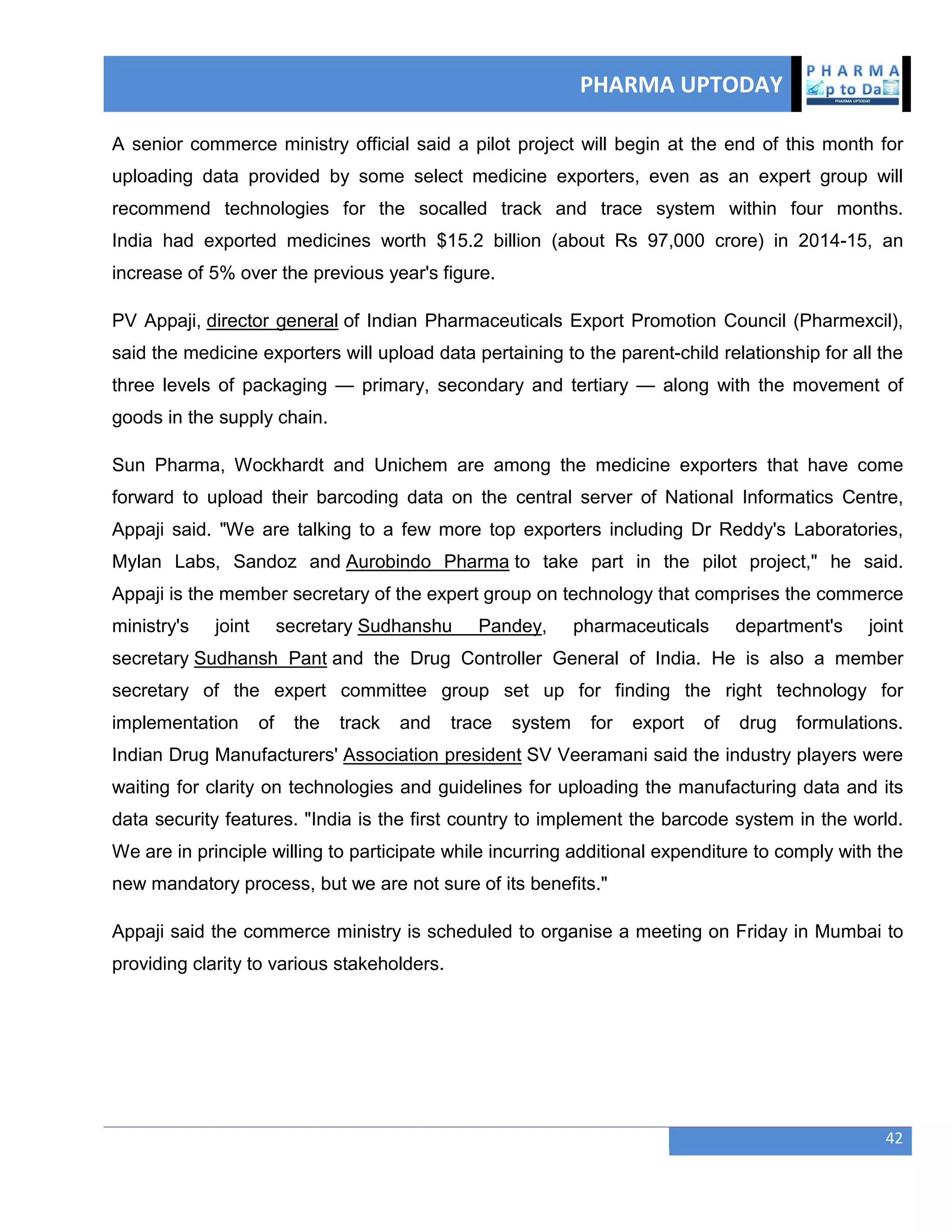 PHARMA UPTODAY
42
A senior commerce ministry official said a pilot project will begin at the end of this month for
uploading data provided by some select medicine exporters, even as an expert group will
recommend technologies for the socalled track and trace system within four months.
India had exported medicines worth $15.2 billion (about Rs 97,000 crore) in 2014-15, an
increase of 5% over the previous year's figure.
PV Appaji, director general of Indian Pharmaceuticals Export Promotion Council (Pharmexcil),
said the medicine exporters will upload data pertaining to the parent-child relationship for all the
three levels of packaging — primary, secondary and tertiary — along with the movement of
goods in the supply chain.
Sun Pharma, Wockhardt and Unichem are among the medicine exporters that have come
forward to upload their barcoding data on the central server of National Informatics Centre,
Appaji said. "We are talking to a few more top exporters including Dr Reddy's Laboratories,
Mylan Labs, Sandoz and Aurobindo Pharma to take part in the pilot project," he said.
Appaji is the member secretary of the expert group on technology that comprises the commerce
ministry's joint secretary Sudhanshu Pandey, pharmaceuticals department's joint
secretary Sudhansh Pant and the Drug Controller General of India. He is also a member
secretary of the expert committee group set up for finding the right technology for
implementation of the track and trace system for export of drug formulations.
Indian Drug Manufacturers' Association president SV Veeramani said the industry players were
waiting for clarity on technologies and guidelines for uploading the manufacturing data and its
data security features. "India is the first country to implement the barcode system in the world.
We are in principle willing to participate while incurring additional expenditure to comply with the
new mandatory process, but we are not sure of its benefits."
Appaji said the commerce ministry is scheduled to organise a meeting on Friday in Mumbai to
providing clarity to various stakeholders.
 