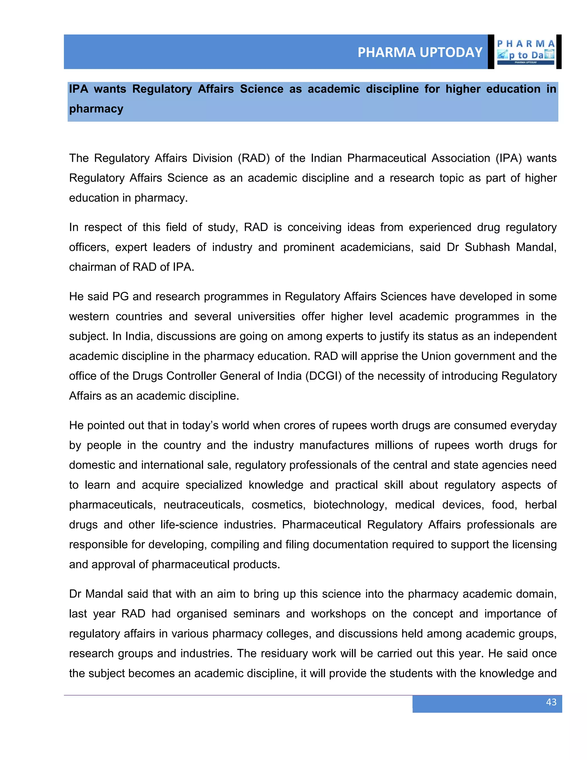 PHARMA UPTODAY
43
IPA wants Regulatory Affairs Science as academic discipline for higher education in
pharmacy
The Regulatory Affairs Division (RAD) of the Indian Pharmaceutical Association (IPA) wants
Regulatory Affairs Science as an academic discipline and a research topic as part of higher
education in pharmacy.
In respect of this field of study, RAD is conceiving ideas from experienced drug regulatory
officers, expert leaders of industry and prominent academicians, said Dr Subhash Mandal,
chairman of RAD of IPA.
He said PG and research programmes in Regulatory Affairs Sciences have developed in some
western countries and several universities offer higher level academic programmes in the
subject. In India, discussions are going on among experts to justify its status as an independent
academic discipline in the pharmacy education. RAD will apprise the Union government and the
office of the Drugs Controller General of India (DCGI) of the necessity of introducing Regulatory
Affairs as an academic discipline.
He pointed out that in today‘s world when crores of rupees worth drugs are consumed everyday
by people in the country and the industry manufactures millions of rupees worth drugs for
domestic and international sale, regulatory professionals of the central and state agencies need
to learn and acquire specialized knowledge and practical skill about regulatory aspects of
pharmaceuticals, neutraceuticals, cosmetics, biotechnology, medical devices, food, herbal
drugs and other life-science industries. Pharmaceutical Regulatory Affairs professionals are
responsible for developing, compiling and filing documentation required to support the licensing
and approval of pharmaceutical products.
Dr Mandal said that with an aim to bring up this science into the pharmacy academic domain,
last year RAD had organised seminars and workshops on the concept and importance of
regulatory affairs in various pharmacy colleges, and discussions held among academic groups,
research groups and industries. The residuary work will be carried out this year. He said once
the subject becomes an academic discipline, it will provide the students with the knowledge and
 