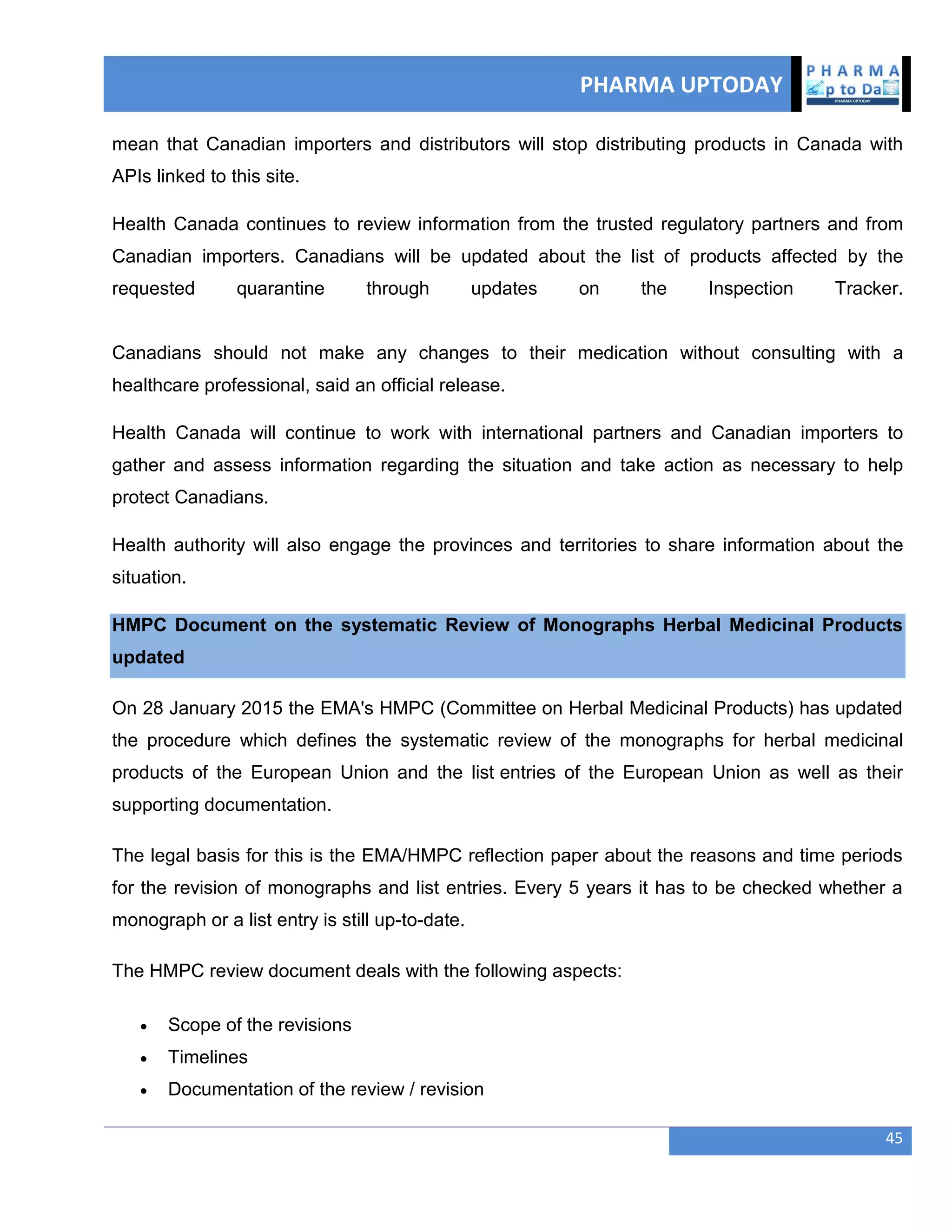 PHARMA UPTODAY
45
mean that Canadian importers and distributors will stop distributing products in Canada with
APIs linked to this site.
Health Canada continues to review information from the trusted regulatory partners and from
Canadian importers. Canadians will be updated about the list of products affected by the
requested quarantine through updates on the Inspection Tracker.
Canadians should not make any changes to their medication without consulting with a
healthcare professional, said an official release.
Health Canada will continue to work with international partners and Canadian importers to
gather and assess information regarding the situation and take action as necessary to help
protect Canadians.
Health authority will also engage the provinces and territories to share information about the
situation.
HMPC Document on the systematic Review of Monographs Herbal Medicinal Products
updated
On 28 January 2015 the EMA's HMPC (Committee on Herbal Medicinal Products) has updated
the procedure which defines the systematic review of the monographs for herbal medicinal
products of the European Union and the list entries of the European Union as well as their
supporting documentation.
The legal basis for this is the EMA/HMPC reflection paper about the reasons and time periods
for the revision of monographs and list entries. Every 5 years it has to be checked whether a
monograph or a list entry is still up-to-date.
The HMPC review document deals with the following aspects:
 Scope of the revisions
 Timelines
 Documentation of the review / revision
 