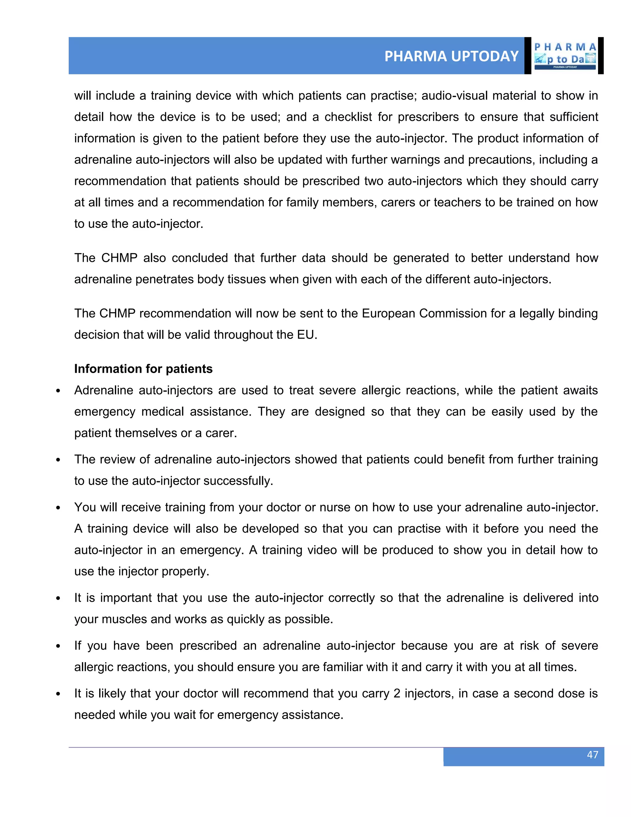 PHARMA UPTODAY
47
will include a training device with which patients can practise; audio-visual material to show in
detail how the device is to be used; and a checklist for prescribers to ensure that sufficient
information is given to the patient before they use the auto-injector. The product information of
adrenaline auto-injectors will also be updated with further warnings and precautions, including a
recommendation that patients should be prescribed two auto-injectors which they should carry
at all times and a recommendation for family members, carers or teachers to be trained on how
to use the auto-injector.
The CHMP also concluded that further data should be generated to better understand how
adrenaline penetrates body tissues when given with each of the different auto-injectors.
The CHMP recommendation will now be sent to the European Commission for a legally binding
decision that will be valid throughout the EU.
Information for patients
 Adrenaline auto-injectors are used to treat severe allergic reactions, while the patient awaits
emergency medical assistance. They are designed so that they can be easily used by the
patient themselves or a carer.
 The review of adrenaline auto-injectors showed that patients could benefit from further training
to use the auto-injector successfully.
 You will receive training from your doctor or nurse on how to use your adrenaline auto-injector.
A training device will also be developed so that you can practise with it before you need the
auto-injector in an emergency. A training video will be produced to show you in detail how to
use the injector properly.
 It is important that you use the auto-injector correctly so that the adrenaline is delivered into
your muscles and works as quickly as possible.
 If you have been prescribed an adrenaline auto-injector because you are at risk of severe
allergic reactions, you should ensure you are familiar with it and carry it with you at all times.
 It is likely that your doctor will recommend that you carry 2 injectors, in case a second dose is
needed while you wait for emergency assistance.
 