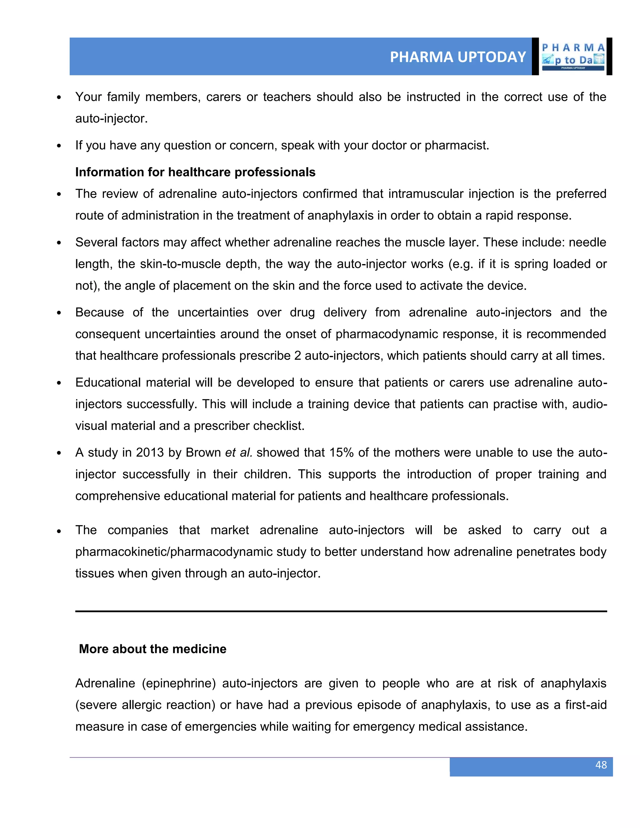 PHARMA UPTODAY
48
 Your family members, carers or teachers should also be instructed in the correct use of the
auto-injector.
 If you have any question or concern, speak with your doctor or pharmacist.
Information for healthcare professionals
 The review of adrenaline auto-injectors confirmed that intramuscular injection is the preferred
route of administration in the treatment of anaphylaxis in order to obtain a rapid response.
 Several factors may affect whether adrenaline reaches the muscle layer. These include: needle
length, the skin-to-muscle depth, the way the auto-injector works (e.g. if it is spring loaded or
not), the angle of placement on the skin and the force used to activate the device.
 Because of the uncertainties over drug delivery from adrenaline auto-injectors and the
consequent uncertainties around the onset of pharmacodynamic response, it is recommended
that healthcare professionals prescribe 2 auto-injectors, which patients should carry at all times.
 Educational material will be developed to ensure that patients or carers use adrenaline auto-
injectors successfully. This will include a training device that patients can practise with, audio-
visual material and a prescriber checklist.
 A study in 2013 by Brown et al. showed that 15% of the mothers were unable to use the auto-
injector successfully in their children. This supports the introduction of proper training and
comprehensive educational material for patients and healthcare professionals.
 The companies that market adrenaline auto-injectors will be asked to carry out a
pharmacokinetic/pharmacodynamic study to better understand how adrenaline penetrates body
tissues when given through an auto-injector.
More about the medicine
Adrenaline (epinephrine) auto-injectors are given to people who are at risk of anaphylaxis
(severe allergic reaction) or have had a previous episode of anaphylaxis, to use as a first-aid
measure in case of emergencies while waiting for emergency medical assistance.
 
