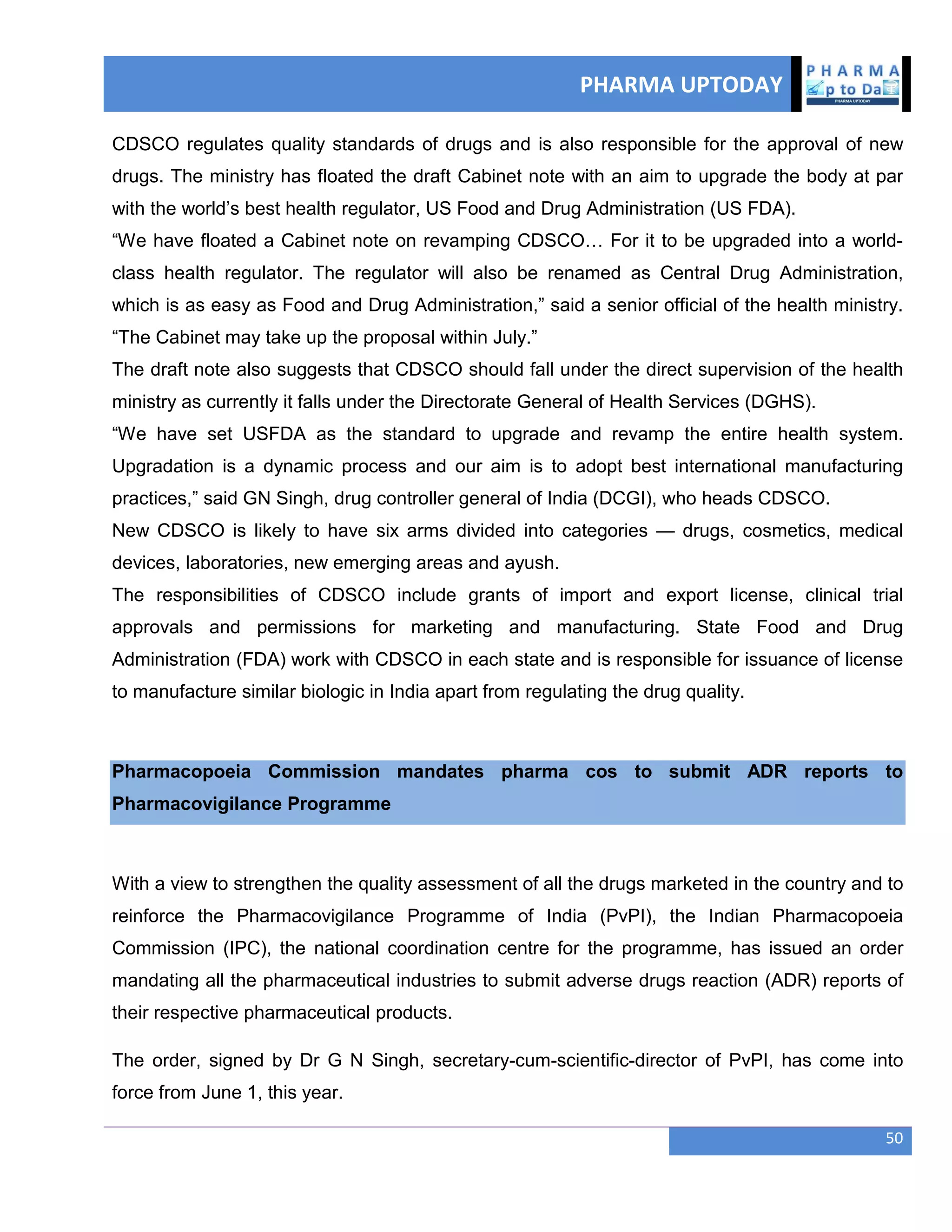 PHARMA UPTODAY
50
CDSCO regulates quality standards of drugs and is also responsible for the approval of new
drugs. The ministry has floated the draft Cabinet note with an aim to upgrade the body at par
with the world‘s best health regulator, US Food and Drug Administration (US FDA).
―We have floated a Cabinet note on revamping CDSCO… For it to be upgraded into a world-
class health regulator. The regulator will also be renamed as Central Drug Administration,
which is as easy as Food and Drug Administration,‖ said a senior official of the health ministry.
―The Cabinet may take up the proposal within July.‖
The draft note also suggests that CDSCO should fall under the direct supervision of the health
ministry as currently it falls under the Directorate General of Health Services (DGHS).
―We have set USFDA as the standard to upgrade and revamp the entire health system.
Upgradation is a dynamic process and our aim is to adopt best international manufacturing
practices,‖ said GN Singh, drug controller general of India (DCGI), who heads CDSCO.
New CDSCO is likely to have six arms divided into categories — drugs, cosmetics, medical
devices, laboratories, new emerging areas and ayush.
The responsibilities of CDSCO include grants of import and export license, clinical trial
approvals and permissions for marketing and manufacturing. State Food and Drug
Administration (FDA) work with CDSCO in each state and is responsible for issuance of license
to manufacture similar biologic in India apart from regulating the drug quality.
Pharmacopoeia Commission mandates pharma cos to submit ADR reports to
Pharmacovigilance Programme
With a view to strengthen the quality assessment of all the drugs marketed in the country and to
reinforce the Pharmacovigilance Programme of India (PvPI), the Indian Pharmacopoeia
Commission (IPC), the national coordination centre for the programme, has issued an order
mandating all the pharmaceutical industries to submit adverse drugs reaction (ADR) reports of
their respective pharmaceutical products.
The order, signed by Dr G N Singh, secretary-cum-scientific-director of PvPI, has come into
force from June 1, this year.
 