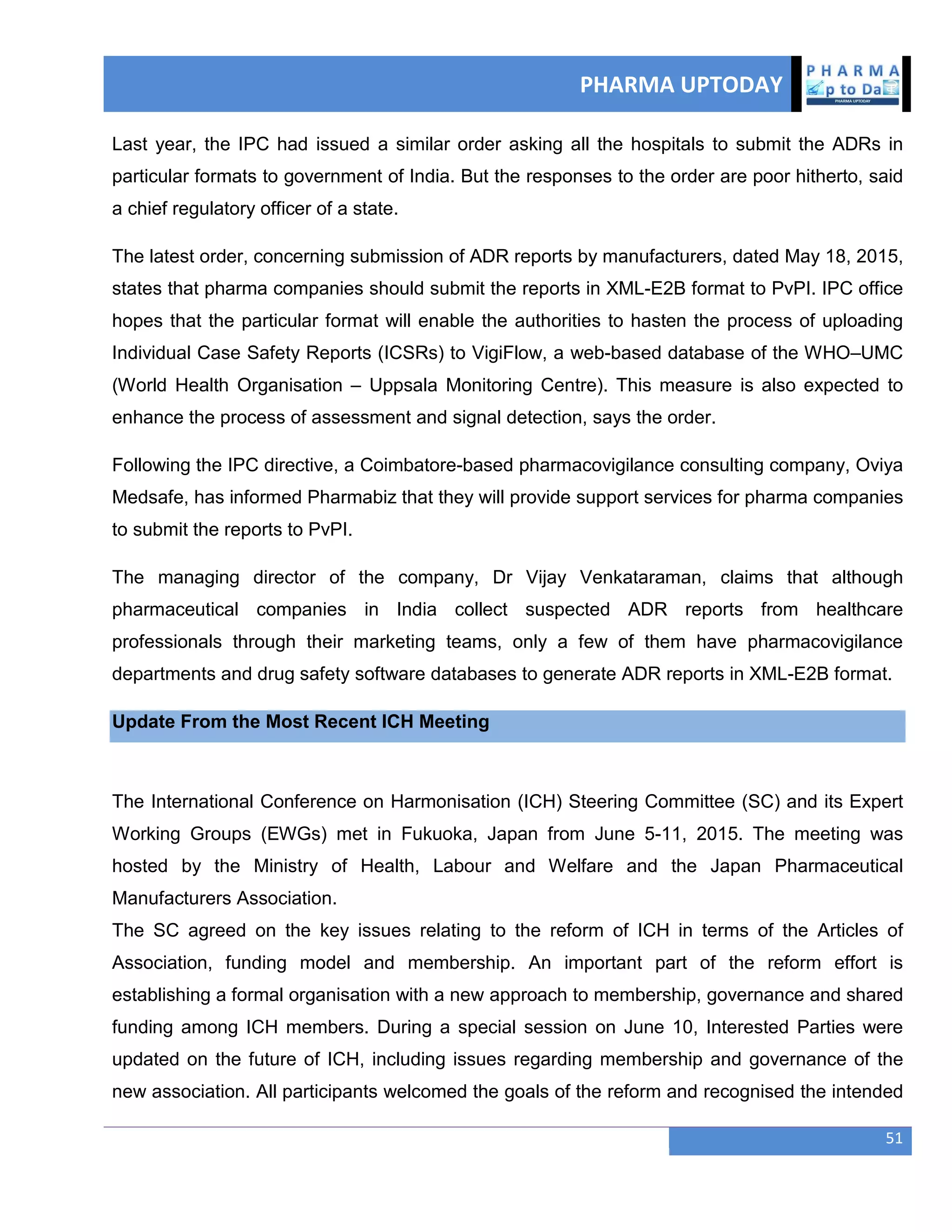 PHARMA UPTODAY
51
Last year, the IPC had issued a similar order asking all the hospitals to submit the ADRs in
particular formats to government of India. But the responses to the order are poor hitherto, said
a chief regulatory officer of a state.
The latest order, concerning submission of ADR reports by manufacturers, dated May 18, 2015,
states that pharma companies should submit the reports in XML-E2B format to PvPI. IPC office
hopes that the particular format will enable the authorities to hasten the process of uploading
Individual Case Safety Reports (ICSRs) to VigiFlow, a web-based database of the WHO–UMC
(World Health Organisation – Uppsala Monitoring Centre). This measure is also expected to
enhance the process of assessment and signal detection, says the order.
Following the IPC directive, a Coimbatore-based pharmacovigilance consulting company, Oviya
Medsafe, has informed Pharmabiz that they will provide support services for pharma companies
to submit the reports to PvPI.
The managing director of the company, Dr Vijay Venkataraman, claims that although
pharmaceutical companies in India collect suspected ADR reports from healthcare
professionals through their marketing teams, only a few of them have pharmacovigilance
departments and drug safety software databases to generate ADR reports in XML-E2B format.
Update From the Most Recent ICH Meeting
The International Conference on Harmonisation (ICH) Steering Committee (SC) and its Expert
Working Groups (EWGs) met in Fukuoka, Japan from June 5-11, 2015. The meeting was
hosted by the Ministry of Health, Labour and Welfare and the Japan Pharmaceutical
Manufacturers Association.
The SC agreed on the key issues relating to the reform of ICH in terms of the Articles of
Association, funding model and membership. An important part of the reform effort is
establishing a formal organisation with a new approach to membership, governance and shared
funding among ICH members. During a special session on June 10, Interested Parties were
updated on the future of ICH, including issues regarding membership and governance of the
new association. All participants welcomed the goals of the reform and recognised the intended
 