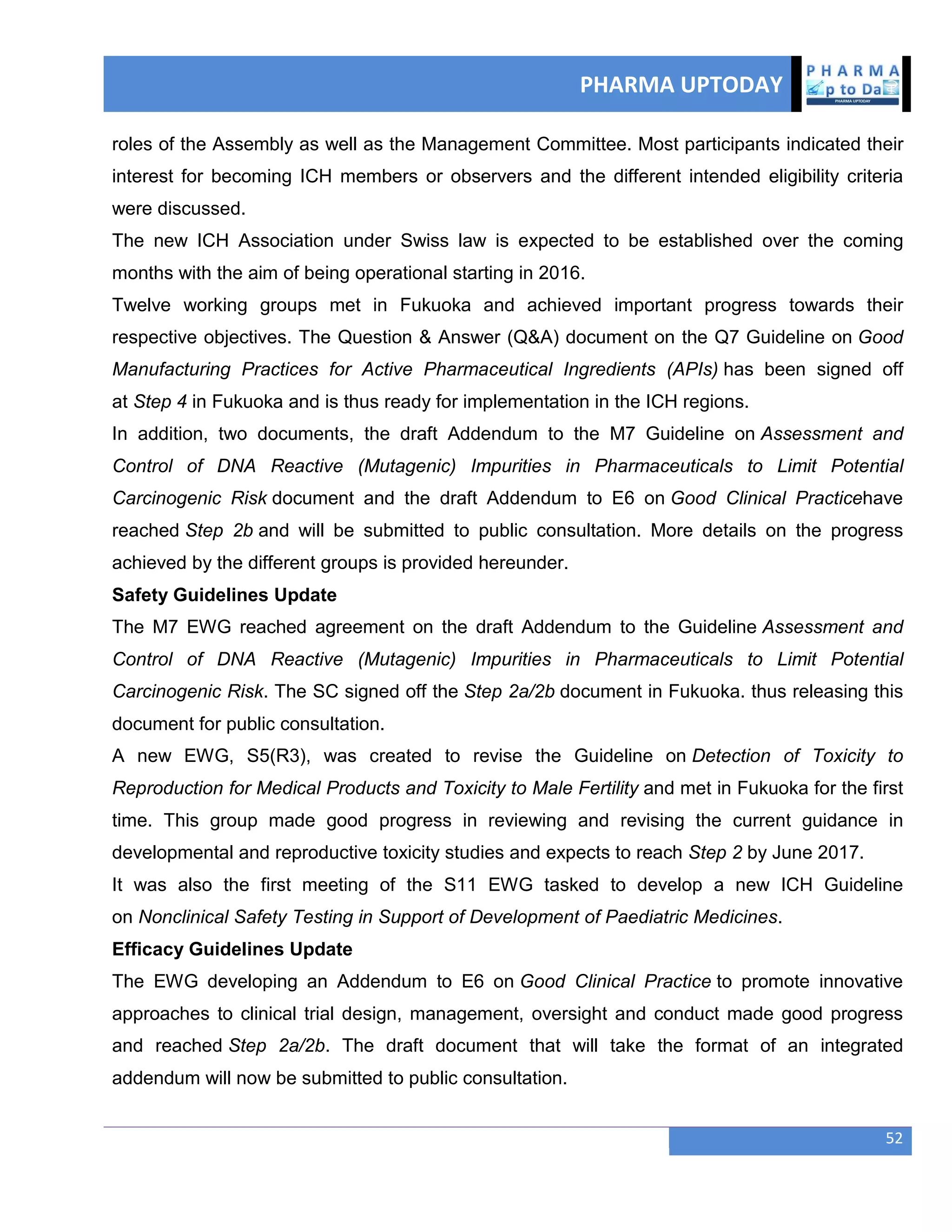 PHARMA UPTODAY
52
roles of the Assembly as well as the Management Committee. Most participants indicated their
interest for becoming ICH members or observers and the different intended eligibility criteria
were discussed.
The new ICH Association under Swiss law is expected to be established over the coming
months with the aim of being operational starting in 2016.
Twelve working groups met in Fukuoka and achieved important progress towards their
respective objectives. The Question & Answer (Q&A) document on the Q7 Guideline on Good
Manufacturing Practices for Active Pharmaceutical Ingredients (APIs) has been signed off
at Step 4 in Fukuoka and is thus ready for implementation in the ICH regions.
In addition, two documents, the draft Addendum to the M7 Guideline on Assessment and
Control of DNA Reactive (Mutagenic) Impurities in Pharmaceuticals to Limit Potential
Carcinogenic Risk document and the draft Addendum to E6 on Good Clinical Practicehave
reached Step 2b and will be submitted to public consultation. More details on the progress
achieved by the different groups is provided hereunder.
Safety Guidelines Update
The M7 EWG reached agreement on the draft Addendum to the Guideline Assessment and
Control of DNA Reactive (Mutagenic) Impurities in Pharmaceuticals to Limit Potential
Carcinogenic Risk. The SC signed off the Step 2a/2b document in Fukuoka. thus releasing this
document for public consultation.
A new EWG, S5(R3), was created to revise the Guideline on Detection of Toxicity to
Reproduction for Medical Products and Toxicity to Male Fertility and met in Fukuoka for the first
time. This group made good progress in reviewing and revising the current guidance in
developmental and reproductive toxicity studies and expects to reach Step 2 by June 2017.
It was also the first meeting of the S11 EWG tasked to develop a new ICH Guideline
on Nonclinical Safety Testing in Support of Development of Paediatric Medicines.
Efficacy Guidelines Update
The EWG developing an Addendum to E6 on Good Clinical Practice to promote innovative
approaches to clinical trial design, management, oversight and conduct made good progress
and reached Step 2a/2b. The draft document that will take the format of an integrated
addendum will now be submitted to public consultation.
 