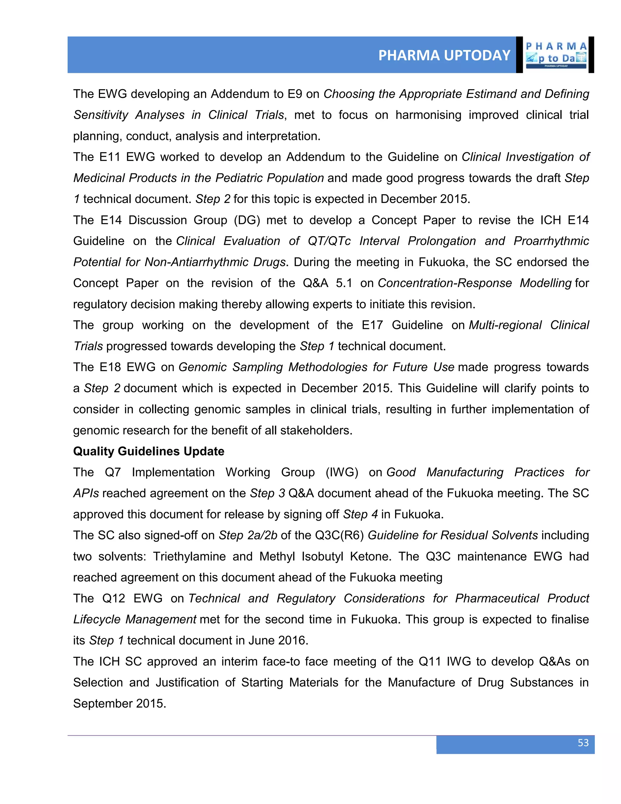 PHARMA UPTODAY
53
The EWG developing an Addendum to E9 on Choosing the Appropriate Estimand and Defining
Sensitivity Analyses in Clinical Trials, met to focus on harmonising improved clinical trial
planning, conduct, analysis and interpretation.
The E11 EWG worked to develop an Addendum to the Guideline on Clinical Investigation of
Medicinal Products in the Pediatric Population and made good progress towards the draft Step
1 technical document. Step 2 for this topic is expected in December 2015.
The E14 Discussion Group (DG) met to develop a Concept Paper to revise the ICH E14
Guideline on the Clinical Evaluation of QT/QTc Interval Prolongation and Proarrhythmic
Potential for Non-Antiarrhythmic Drugs. During the meeting in Fukuoka, the SC endorsed the
Concept Paper on the revision of the Q&A 5.1 on Concentration-Response Modelling for
regulatory decision making thereby allowing experts to initiate this revision.
The group working on the development of the E17 Guideline on Multi-regional Clinical
Trials progressed towards developing the Step 1 technical document.
The E18 EWG on Genomic Sampling Methodologies for Future Use made progress towards
a Step 2 document which is expected in December 2015. This Guideline will clarify points to
consider in collecting genomic samples in clinical trials, resulting in further implementation of
genomic research for the benefit of all stakeholders.
Quality Guidelines Update
The Q7 Implementation Working Group (IWG) on Good Manufacturing Practices for
APIs reached agreement on the Step 3 Q&A document ahead of the Fukuoka meeting. The SC
approved this document for release by signing off Step 4 in Fukuoka.
The SC also signed-off on Step 2a/2b of the Q3C(R6) Guideline for Residual Solvents including
two solvents: Triethylamine and Methyl Isobutyl Ketone. The Q3C maintenance EWG had
reached agreement on this document ahead of the Fukuoka meeting
The Q12 EWG on Technical and Regulatory Considerations for Pharmaceutical Product
Lifecycle Management met for the second time in Fukuoka. This group is expected to finalise
its Step 1 technical document in June 2016.
The ICH SC approved an interim face-to face meeting of the Q11 IWG to develop Q&As on
Selection and Justification of Starting Materials for the Manufacture of Drug Substances in
September 2015.
 