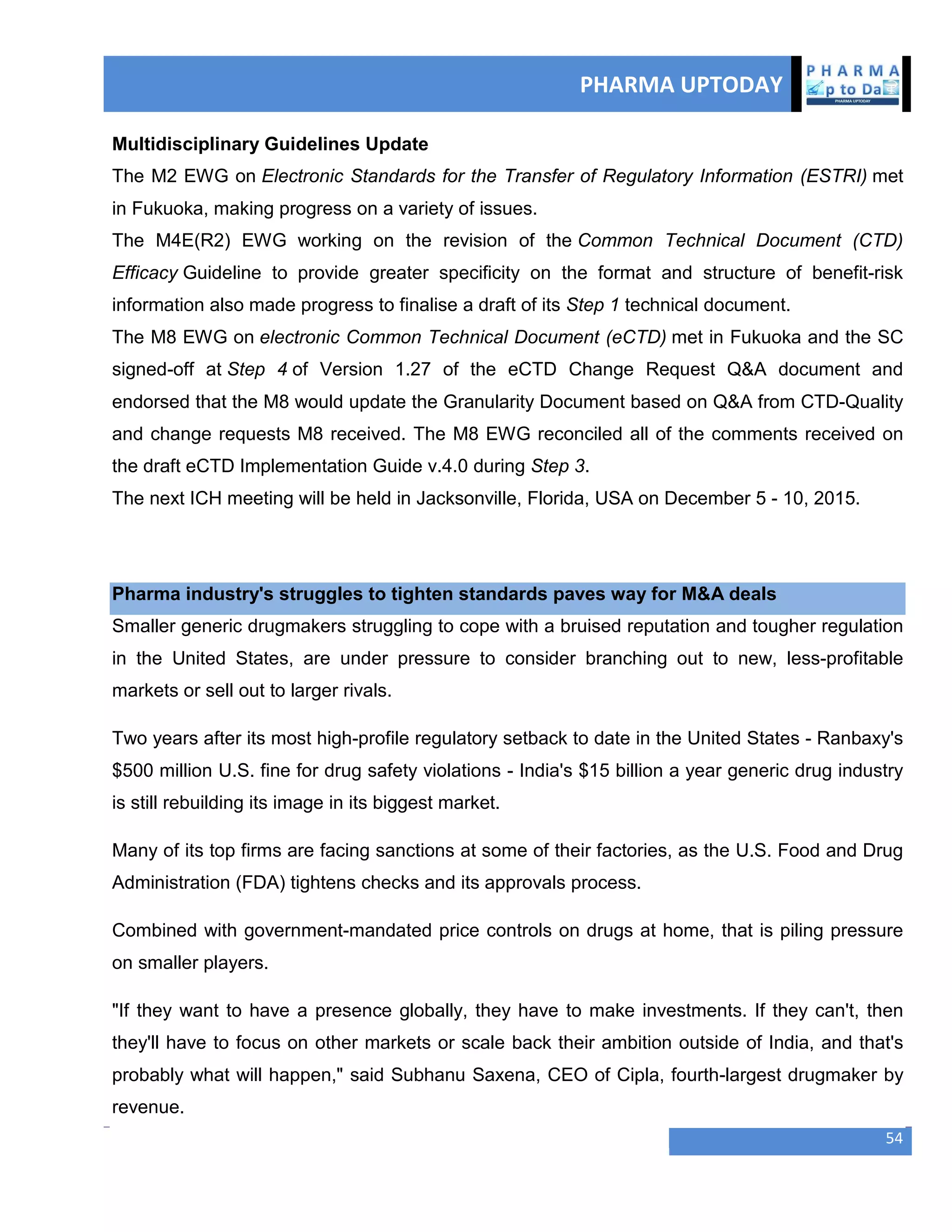 PHARMA UPTODAY
54
Multidisciplinary Guidelines Update
The M2 EWG on Electronic Standards for the Transfer of Regulatory Information (ESTRI) met
in Fukuoka, making progress on a variety of issues.
The M4E(R2) EWG working on the revision of the Common Technical Document (CTD)
Efficacy Guideline to provide greater specificity on the format and structure of benefit-risk
information also made progress to finalise a draft of its Step 1 technical document.
The M8 EWG on electronic Common Technical Document (eCTD) met in Fukuoka and the SC
signed-off at Step 4 of Version 1.27 of the eCTD Change Request Q&A document and
endorsed that the M8 would update the Granularity Document based on Q&A from CTD-Quality
and change requests M8 received. The M8 EWG reconciled all of the comments received on
the draft eCTD Implementation Guide v.4.0 during Step 3.
The next ICH meeting will be held in Jacksonville, Florida, USA on December 5 - 10, 2015.
Pharma industry's struggles to tighten standards paves way for M&A deals
Smaller generic drugmakers struggling to cope with a bruised reputation and tougher regulation
in the United States, are under pressure to consider branching out to new, less-profitable
markets or sell out to larger rivals.
Two years after its most high-profile regulatory setback to date in the United States - Ranbaxy's
$500 million U.S. fine for drug safety violations - India's $15 billion a year generic drug industry
is still rebuilding its image in its biggest market.
Many of its top firms are facing sanctions at some of their factories, as the U.S. Food and Drug
Administration (FDA) tightens checks and its approvals process.
Combined with government-mandated price controls on drugs at home, that is piling pressure
on smaller players.
"If they want to have a presence globally, they have to make investments. If they can't, then
they'll have to focus on other markets or scale back their ambition outside of India, and that's
probably what will happen," said Subhanu Saxena, CEO of Cipla, fourth-largest drugmaker by
revenue.
 