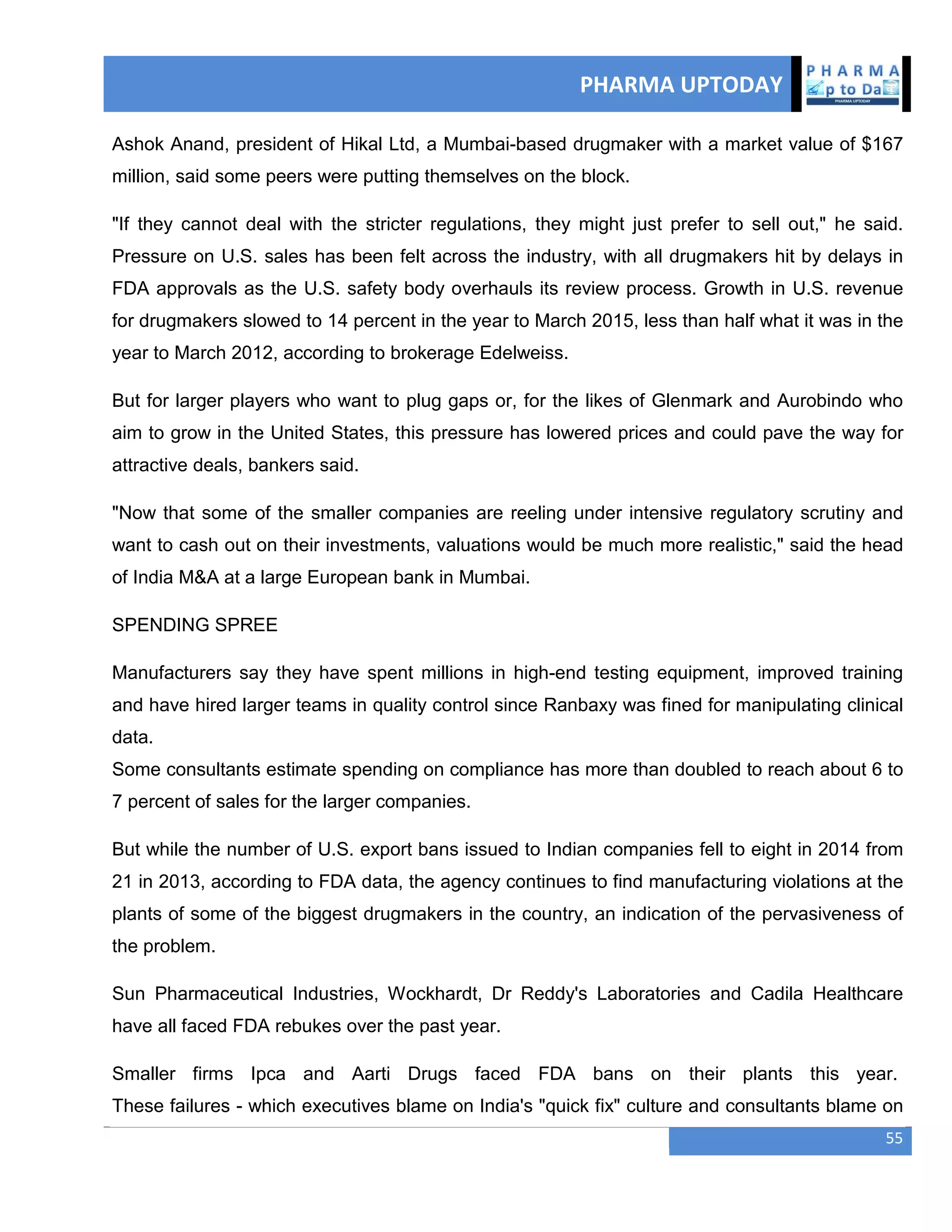 PHARMA UPTODAY
55
Ashok Anand, president of Hikal Ltd, a Mumbai-based drugmaker with a market value of $167
million, said some peers were putting themselves on the block.
"If they cannot deal with the stricter regulations, they might just prefer to sell out," he said.
Pressure on U.S. sales has been felt across the industry, with all drugmakers hit by delays in
FDA approvals as the U.S. safety body overhauls its review process. Growth in U.S. revenue
for drugmakers slowed to 14 percent in the year to March 2015, less than half what it was in the
year to March 2012, according to brokerage Edelweiss.
But for larger players who want to plug gaps or, for the likes of Glenmark and Aurobindo who
aim to grow in the United States, this pressure has lowered prices and could pave the way for
attractive deals, bankers said.
"Now that some of the smaller companies are reeling under intensive regulatory scrutiny and
want to cash out on their investments, valuations would be much more realistic," said the head
of India M&A at a large European bank in Mumbai.
SPENDING SPREE
Manufacturers say they have spent millions in high-end testing equipment, improved training
and have hired larger teams in quality control since Ranbaxy was fined for manipulating clinical
data.
Some consultants estimate spending on compliance has more than doubled to reach about 6 to
7 percent of sales for the larger companies.
But while the number of U.S. export bans issued to Indian companies fell to eight in 2014 from
21 in 2013, according to FDA data, the agency continues to find manufacturing violations at the
plants of some of the biggest drugmakers in the country, an indication of the pervasiveness of
the problem.
Sun Pharmaceutical Industries, Wockhardt, Dr Reddy's Laboratories and Cadila Healthcare
have all faced FDA rebukes over the past year.
Smaller firms Ipca and Aarti Drugs faced FDA bans on their plants this year.
These failures - which executives blame on India's "quick fix" culture and consultants blame on
 