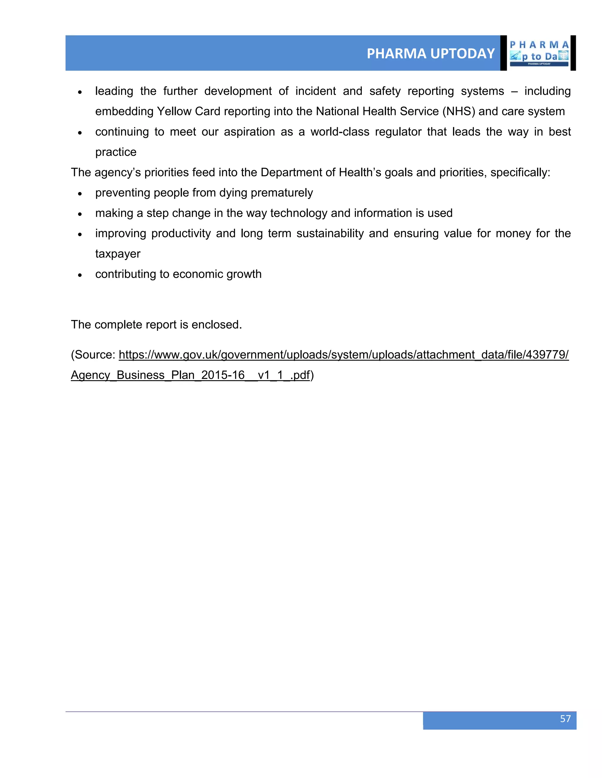 PHARMA UPTODAY
57
 leading the further development of incident and safety reporting systems – including
embedding Yellow Card reporting into the National Health Service (NHS) and care system
 continuing to meet our aspiration as a world-class regulator that leads the way in best
practice
The agency‘s priorities feed into the Department of Health‘s goals and priorities, specifically:
 preventing people from dying prematurely
 making a step change in the way technology and information is used
 improving productivity and long term sustainability and ensuring value for money for the
taxpayer
 contributing to economic growth
The complete report is enclosed.
(Source: https://www.gov.uk/government/uploads/system/uploads/attachment_data/file/439779/
Agency_Business_Plan_2015-16__v1_1_.pdf)
 