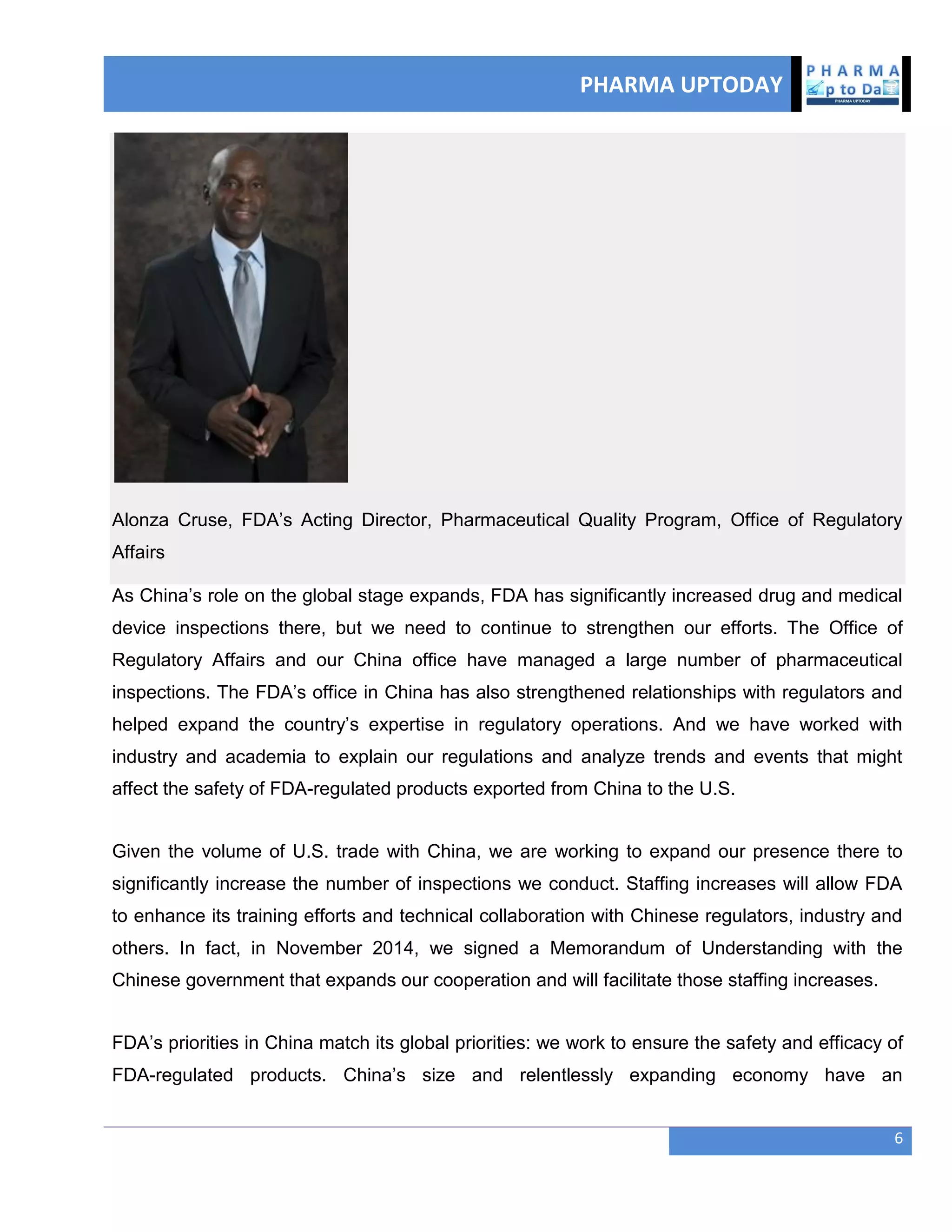 PHARMA UPTODAY
6
Alonza Cruse, FDA‘s Acting Director, Pharmaceutical Quality Program, Office of Regulatory
Affairs
As China‘s role on the global stage expands, FDA has significantly increased drug and medical
device inspections there, but we need to continue to strengthen our efforts. The Office of
Regulatory Affairs and our China office have managed a large number of pharmaceutical
inspections. The FDA‘s office in China has also strengthened relationships with regulators and
helped expand the country‘s expertise in regulatory operations. And we have worked with
industry and academia to explain our regulations and analyze trends and events that might
affect the safety of FDA-regulated products exported from China to the U.S.
Given the volume of U.S. trade with China, we are working to expand our presence there to
significantly increase the number of inspections we conduct. Staffing increases will allow FDA
to enhance its training efforts and technical collaboration with Chinese regulators, industry and
others. In fact, in November 2014, we signed a Memorandum of Understanding with the
Chinese government that expands our cooperation and will facilitate those staffing increases.
FDA‘s priorities in China match its global priorities: we work to ensure the safety and efficacy of
FDA-regulated products. China‘s size and relentlessly expanding economy have an
 