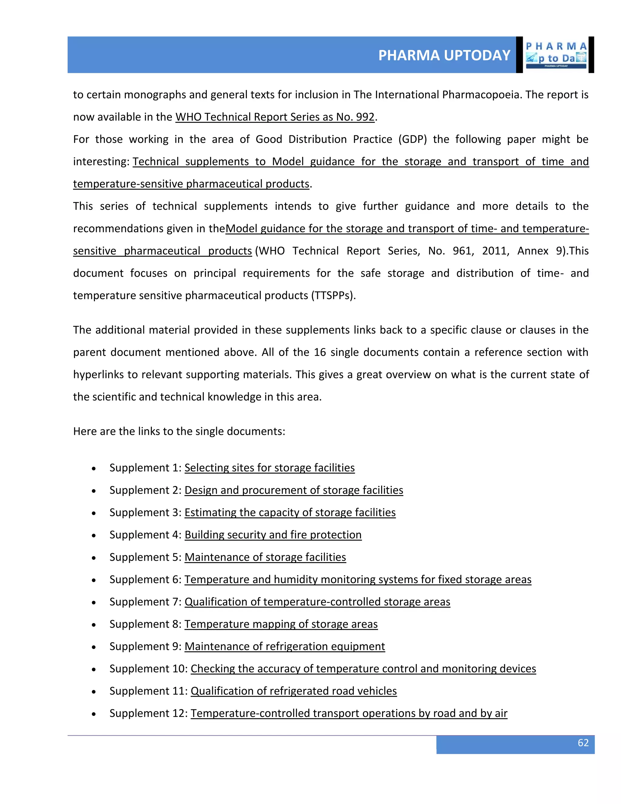 PHARMA UPTODAY
62
to certain monographs and general texts for inclusion in The International Pharmacopoeia. The report is
now available in the WHO Technical Report Series as No. 992.
For those working in the area of Good Distribution Practice (GDP) the following paper might be
interesting: Technical supplements to Model guidance for the storage and transport of time and
temperature-sensitive pharmaceutical products.
This series of technical supplements intends to give further guidance and more details to the
recommendations given in theModel guidance for the storage and transport of time- and temperature-
sensitive pharmaceutical products (WHO Technical Report Series, No. 961, 2011, Annex 9).This
document focuses on principal requirements for the safe storage and distribution of time- and
temperature sensitive pharmaceutical products (TTSPPs).
The additional material provided in these supplements links back to a specific clause or clauses in the
parent document mentioned above. All of the 16 single documents contain a reference section with
hyperlinks to relevant supporting materials. This gives a great overview on what is the current state of
the scientific and technical knowledge in this area.
Here are the links to the single documents:
 Supplement 1: Selecting sites for storage facilities
 Supplement 2: Design and procurement of storage facilities
 Supplement 3: Estimating the capacity of storage facilities
 Supplement 4: Building security and fire protection
 Supplement 5: Maintenance of storage facilities
 Supplement 6: Temperature and humidity monitoring systems for fixed storage areas
 Supplement 7: Qualification of temperature-controlled storage areas
 Supplement 8: Temperature mapping of storage areas
 Supplement 9: Maintenance of refrigeration equipment
 Supplement 10: Checking the accuracy of temperature control and monitoring devices
 Supplement 11: Qualification of refrigerated road vehicles
 Supplement 12: Temperature-controlled transport operations by road and by air
 
