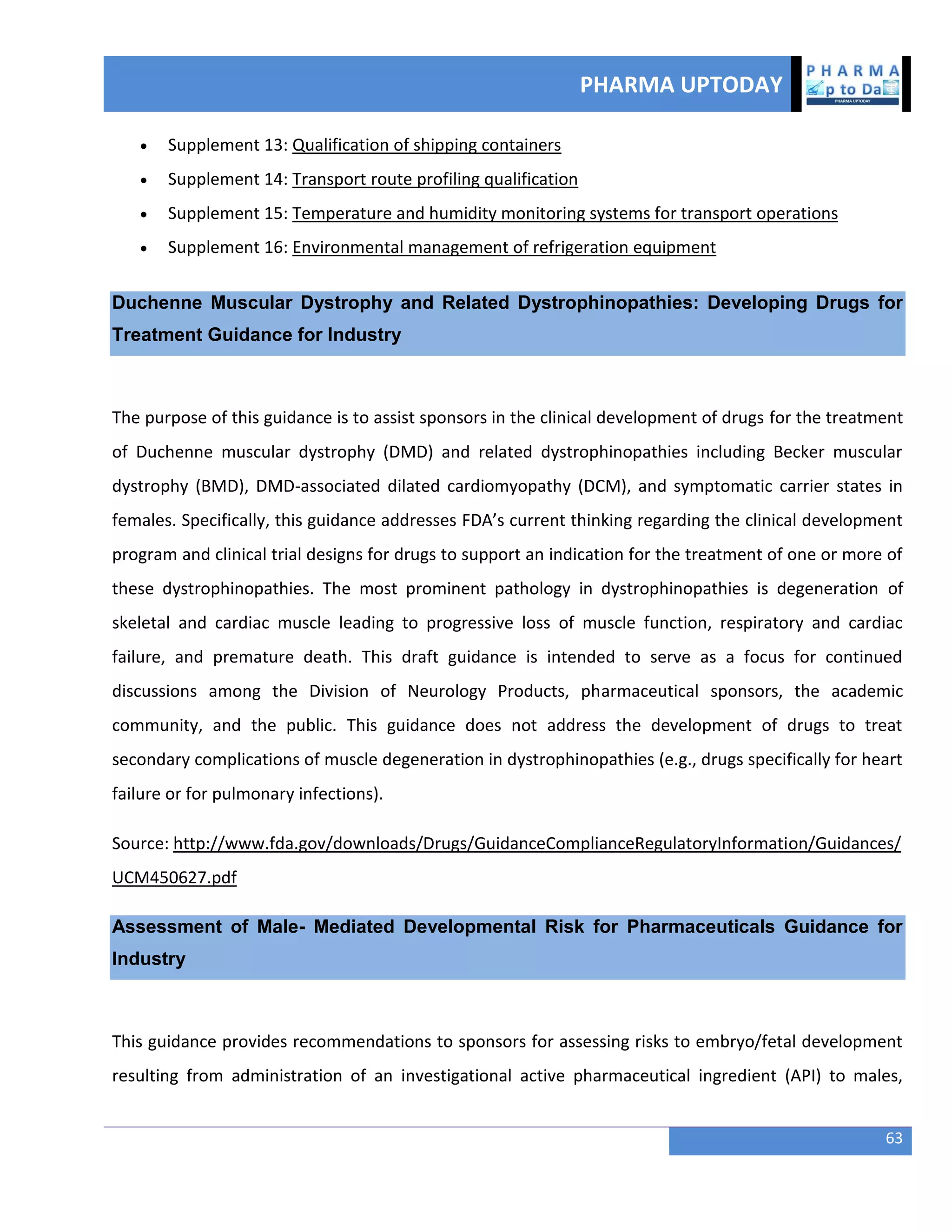 PHARMA UPTODAY
63
 Supplement 13: Qualification of shipping containers
 Supplement 14: Transport route profiling qualification
 Supplement 15: Temperature and humidity monitoring systems for transport operations
 Supplement 16: Environmental management of refrigeration equipment
Duchenne Muscular Dystrophy and Related Dystrophinopathies: Developing Drugs for
Treatment Guidance for Industry
The purpose of this guidance is to assist sponsors in the clinical development of drugs for the treatment
of Duchenne muscular dystrophy (DMD) and related dystrophinopathies including Becker muscular
dystrophy (BMD), DMD-associated dilated cardiomyopathy (DCM), and symptomatic carrier states in
females. Specifically, this guidance addresses FDA’s current thinking regarding the clinical development
program and clinical trial designs for drugs to support an indication for the treatment of one or more of
these dystrophinopathies. The most prominent pathology in dystrophinopathies is degeneration of
skeletal and cardiac muscle leading to progressive loss of muscle function, respiratory and cardiac
failure, and premature death. This draft guidance is intended to serve as a focus for continued
discussions among the Division of Neurology Products, pharmaceutical sponsors, the academic
community, and the public. This guidance does not address the development of drugs to treat
secondary complications of muscle degeneration in dystrophinopathies (e.g., drugs specifically for heart
failure or for pulmonary infections).
Source: http://www.fda.gov/downloads/Drugs/GuidanceComplianceRegulatoryInformation/Guidances/
UCM450627.pdf
Assessment of Male- Mediated Developmental Risk for Pharmaceuticals Guidance for
Industry
This guidance provides recommendations to sponsors for assessing risks to embryo/fetal development
resulting from administration of an investigational active pharmaceutical ingredient (API) to males,
 